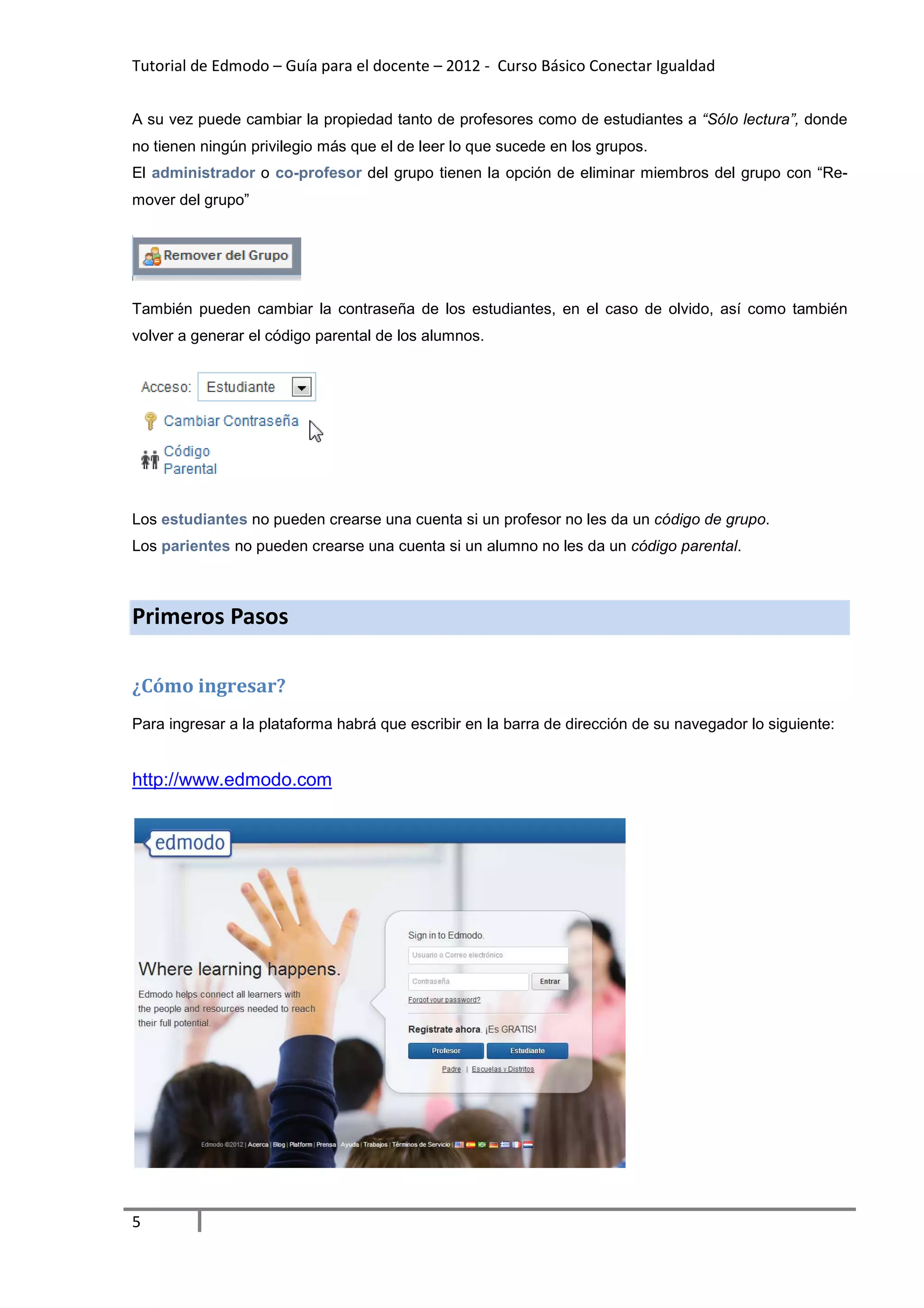 Tutorial de Edmodo – Guía para el docente – 2012 - Curso Básico Conectar Igualdad
                                                                          gualdad


A su vez puede cambiar la propiedad tanto de profesores como de estudiantes a “Sólo lectura”, donde
no tienen ningún privilegio más que el de leer lo que sucede en los grupos.
El administrador o co-profesor del grupo tienen la opción de eliminar miembros del grupo con “R
                      profesor                                                               “Re-
mover del grupo”




También pueden cambiar la contraseña de los estudiantes, en el caso de olvido, así como también
volver a generar el código parental de los alumnos.




Los estudiantes no pueden crearse una cuenta si un profesor no les da un código de grupo
                                                                                   grupo.
Los parientes no pueden crearse una cuenta si un alumno no les da un código parental
                                                                            parental.



Primeros Pasos

¿Cómo ingresar?
Para ingresar a la plataforma habrá que escrib en la barra de dirección de su navegador lo siguiente:
                                        escribir                            u


http://www.edmodo.com




5
 