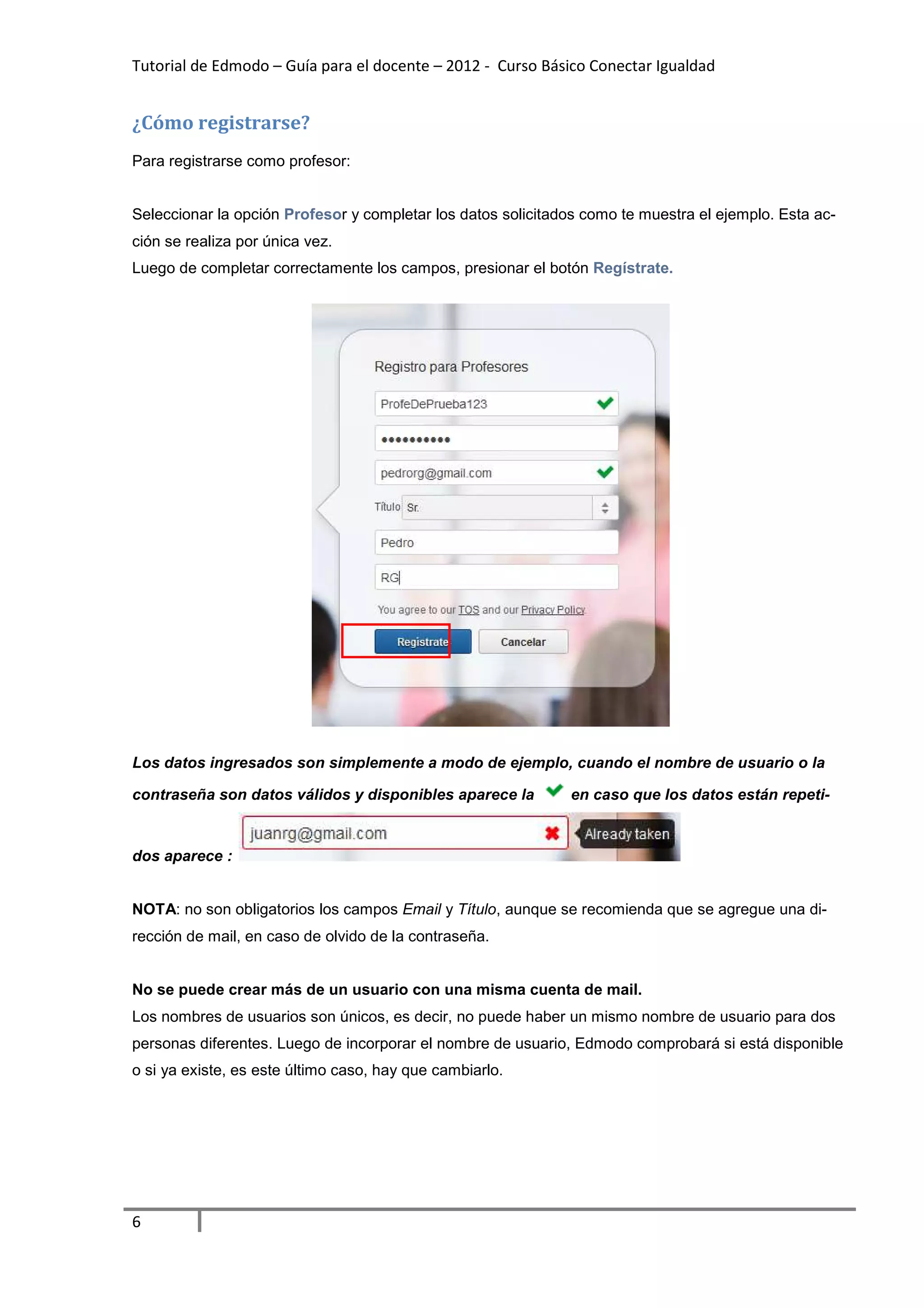 Tutorial de Edmodo – Guía para el docente – 2012 - Curso Básico Conectar Igualdad


¿Cómo registrarse?
Para registrarse como profesor:


Seleccionar la opción Profesor y completar los datos solicitados como te muestra el ejemplo. Esta ac-
ción se realiza por única vez.
Luego de completar correctamente los campos, presionar el botón Regístrate.




Los datos ingresados son simplemente a modo de ejemplo, cuando el nombre de usuario o la

contraseña son datos válidos y disponibles aparece la         en caso que los datos están repeti-


dos aparece :


NOTA: no son obligatorios los campos Email y Título, aunque se recomienda que se agregue una di-
rección de mail, en caso de olvido de la contraseña.


No se puede crear más de un usuario con una misma cuenta de mail.
Los nombres de usuarios son únicos, es decir, no puede haber un mismo nombre de usuario para dos
personas diferentes. Luego de incorporar el nombre de usuario, Edmodo comprobará si está disponible
o si ya existe, es este último caso, hay que cambiarlo.




6
 