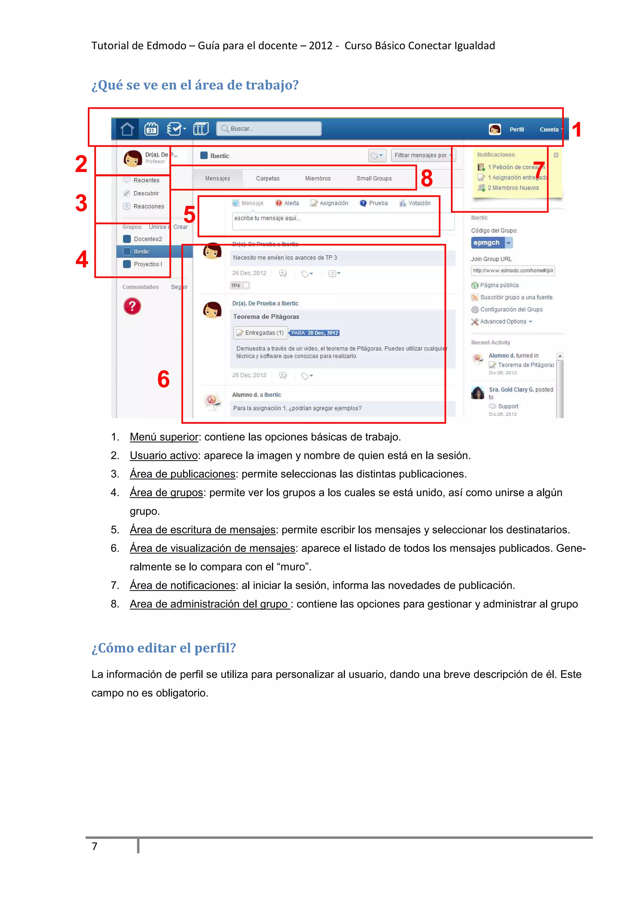 Tutorial de Edmodo – Guía para el docente – 2012 - Curso Básico Conectar Igualdad


    ¿Qué se ve en el área de trabajo?


                                                                                                           1
2                                                                                                 7
                                                                          8
3                      5
4




                  6

        1. Menú superior: contiene las opciones básicas de trabajo.
        2. Usuario activo: aparece la imagen y nombre de quien está en la sesión.
        3. Área de publicaciones: permite seleccionas las distintas publicaciones.
        4. Área de grupos: permite ver los grupos a los cuales se está unido, así como unirse a algún
            grupo.
        5. Área de escritura de mensajes: permite escribir los mensajes y seleccionar los destinatarios.
        6. Área de visualización de mensajes: aparece el listado de todos los mensajes publicados. Gene-
            ralmente se lo compara con el “muro”.
        7. Área de notificaciones: al iniciar la sesión, informa las novedades de publicación.
        8. Area de administración del grupo : contiene las opciones para gestionar y administrar al grupo



    ¿Cómo editar el perfil?
    La información de perfil se utiliza para personalizar al usuario, dando una breve descripción de él. Este
    campo no es obligatorio.




    7
 