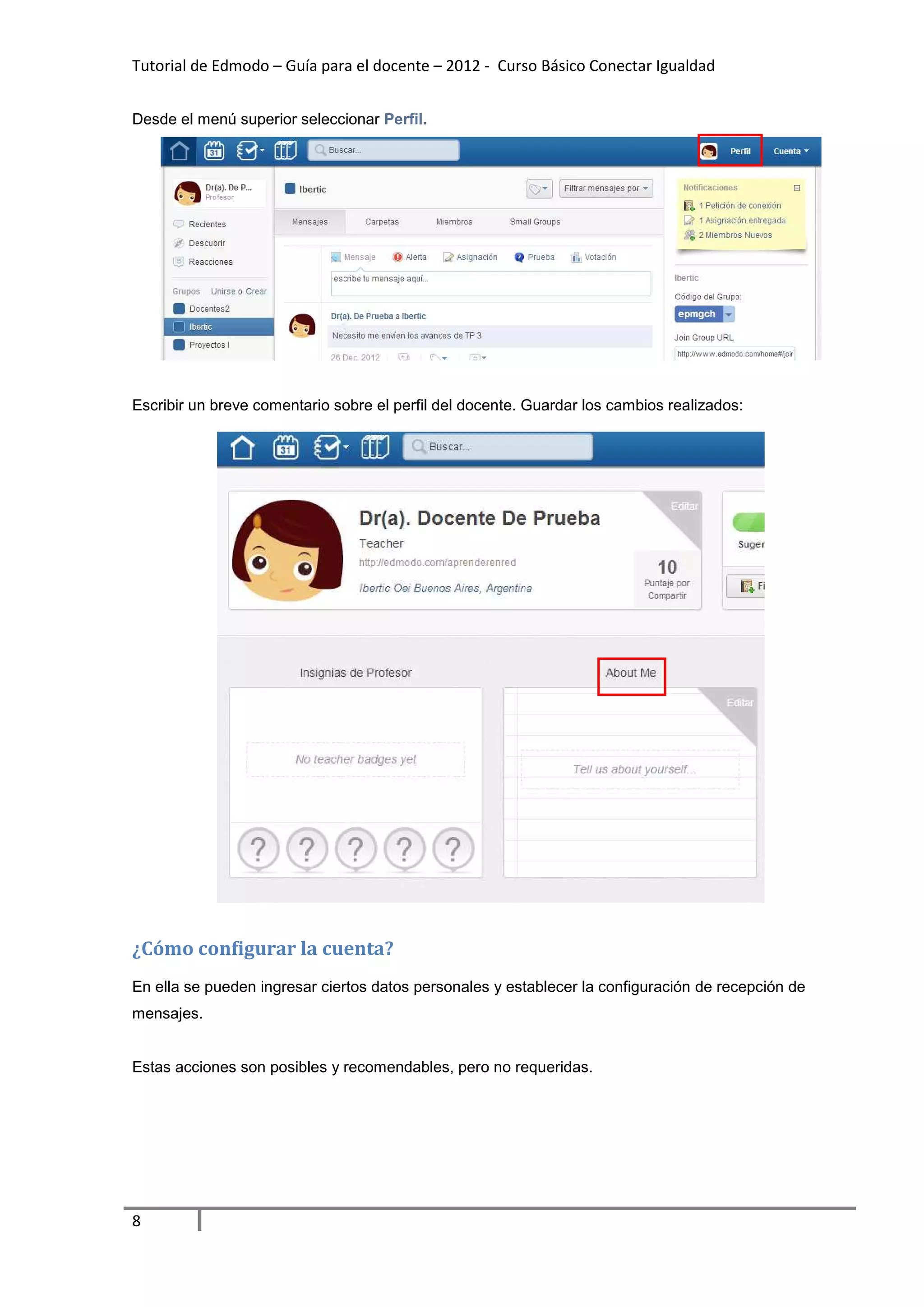 Tutorial de Edmodo – Guía para el docente – 2012 - Curso Básico Conectar Igualdad


Desde el menú superior seleccionar Perfil.




Escribir un breve comentario sobre el perfil del docente. Guardar los cambios realizados:




¿Cómo configurar la cuenta?
En ella se pueden ingresar ciertos datos personales y establecer la configuración de recepción de
mensajes.


Estas acciones son posibles y recomendables, pero no requeridas.




8
 