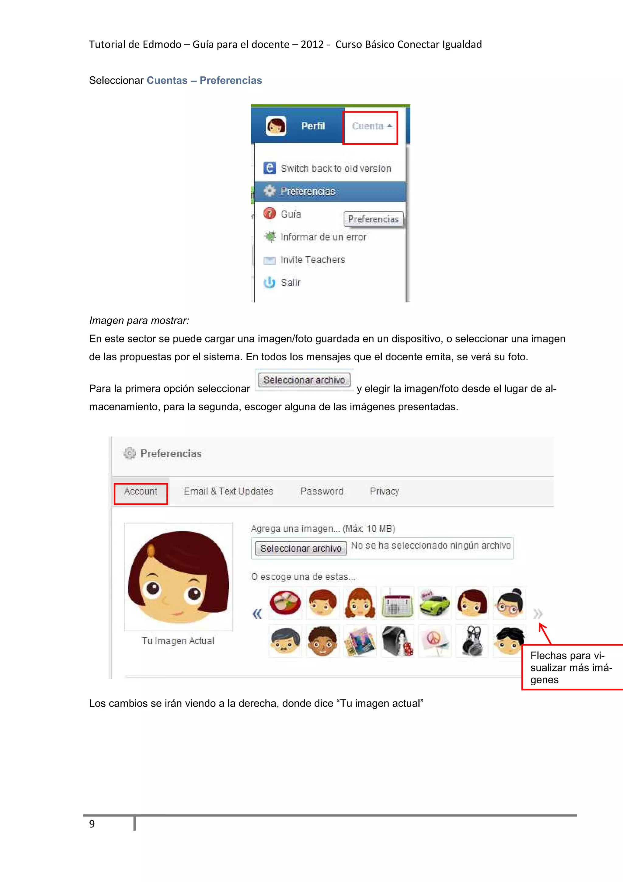 Tutorial de Edmodo – Guía para el docente – 2012 - Curso Básico Conectar Igualdad


Seleccionar Cuentas – Preferencias




Imagen para mostrar:
En este sector se puede cargar una imagen/foto guardada en un dispositivo, o seleccionar una imagen
de las propuestas por el sistema. En todos los mensajes que el docente emita, se verá su foto.


Para la primera opción seleccionar                       y elegir la imagen/foto desde el lugar de al-
macenamiento, para la segunda, escoger alguna de las imágenes presentadas.




                                                                                                 Flechas para vi-
                                                                                                 sualizar más imá-
                                                                                                 genes

Los cambios se irán viendo a la derecha, donde dice “Tu imagen actual”




9
 