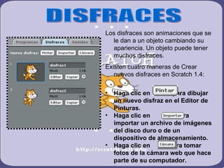 Los disfraces son animaciones que se
  le dan a un objeto cambiando su
  apariencia. Un objeto puede tener
  muchos disfraces.
Existen cuatro maneras de Crear
   nuevos disfraces en Scratch 1.4:

•   Haga clic en        para dibujar
    un nuevo disfraz en el Editor de
    Pinturas.
•   Haga clic en         para
    importar un archivo de imágenes
    del disco duro o de un
    dispositivo de almacenamiento.
•   Haga clic en      para tomar
    fotos de la cámara web que hace
    parte de su computador.
 