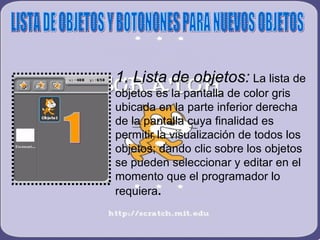 1. Lista de objetos: La lista de
objetos es la pantalla de color gris
ubicada en la parte inferior derecha
de la pantalla cuya finalidad es
permitir la visualización de todos los
objetos; dando clic sobre los objetos
se pueden seleccionar y editar en el
momento que el programador lo
requiera.
 