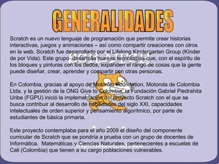Scratch es un nuevo lenguaje de programación que permite crear historias
interactivas, juegos y animaciones – así como compartir creaciones con otros
en la web. Scratch fue desarrollado por el Lifelong Kindergarten Group (Kínder
de por Vida). Este grupo desarrolla nuevas tecnologías que, con el espíritu de
los bloques y pinturas con los dedos, expanden el rango de cosas que la gente
puede diseñar, crear, aprender y compartir con otras personas.

En Colombia, gracias al apoyo de Motorola Foundation, Motorola de Colombia
Ltda. y la gestión de la ONG Give to Colombia, la Fundación Gabriel Piedrahita
Uribe (FGPU) inició la implementación del proyecto Scratch con el que se
busca contribuir al desarrollo de habilidades del siglo XXI, capacidades
intelectuales de orden superior y pensamiento algorítmico, por parte de
estudiantes de básica primaria.

Este proyecto contemplaba para el año 2009 el diseño del componente
curricular de Scratch que se pondría a prueba con un grupo de docentes de
Informática, Matemáticas y Ciencias Naturales, pertenecientes a escuelas de
Cali (Colombia) que tienen a su cargo poblaciones vulnerables.
 