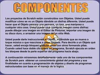Los proyectos de Scratch están construidos con Objetos. Usted puede
modificar cómo se ve un Objeto dándole un disfraz diferente. Usted puede
hacer que el Objeto parezca una persona, un tren, una mariposa o
cualquier otra cosa. Usted puede usar cualquier imagen como disfraz:
puede dibujar una imagen en el Editor de Pinturas, importar una imagen de
su disco duro, o arrastrar una imagen de un sitio Web.

Usted puede darle instrucciones al Objeto, diciéndole que se mueva o
toque música o que reaccione a otros Objetos. Para decirle a un Objeto qué
hacer, usted encaja bloques gráficos unos con otros formando pilas.
Cuando usted hace doble clic sobre un programa, Scratch ejecuta en orden
los bloques desde la parte superior del programa hacia abajo.

A continuación miraremos detalladamente cada uno de los componentes
de Scratch para obtener un conocimiento global del programa y sus
finalidades en cuanto a programación de objetos y diseño de programas
estructurados con base en el manejo de la lógica.
 