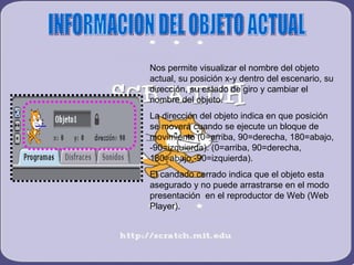 Nos permite visualizar el nombre del objeto
actual, su posición x-y dentro del escenario, su
dirección, su estado de giro y cambiar el
nombre del objeto.
La dirección del objeto indica en que posición
se moverá cuando se ejecute un bloque de
movimiento (0=arriba, 90=derecha, 180=abajo,
-90=izquierda). (0=arriba, 90=derecha,
180=abajo,-90=izquierda).
El candado cerrado indica que el objeto esta
asegurado y no puede arrastrarse en el modo
presentación en el reproductor de Web (Web
Player).
 