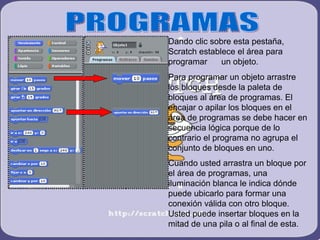Dando clic sobre esta pestaña,
Scratch establece el área para
programar     un objeto.
Para programar un objeto arrastre
los bloques desde la paleta de
bloques al área de programas. El
encajar o apilar los bloques en el
área de programas se debe hacer en
secuencia lógica porque de lo
contrario el programa no agrupa el
conjunto de bloques en uno.
Cuando usted arrastra un bloque por
el área de programas, una
iluminación blanca le indica dónde
puede ubicarlo para formar una
conexión válida con otro bloque.
Usted puede insertar bloques en la
mitad de una pila o al final de esta.
 