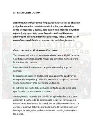 KIT ELECTROLISIS CASERO 

 

Debemos puntualizar que la limpieza con electrolisis es abrasiva 
y deja las monedas completamente limpias para visualizar 
todas las leyendas y bustos, pero dejamos la moneda sin patina 
alguna (muy apreciada entre los coleccionistas).Podemos 
limpiar toda clase de materiales en bronce, cobre y plata (si son 
monedas estas deberán ser macizas del metal no forradas). 

 

Como construir un kit de electrolisis casero: 

Tan sólo necesitamos un adaptador de corriente AC/DC de entre 
6 voltios a 18 voltios, cuanto mayor sea el voltaje menos durara 
la limpieza electrolítica.  

En este caso utilizaremos un cargador de móvil que ya no 
usemos.  

Separamos el cable en 2 hilos, uno para corriente positiva y el 
otro para la  negativa, y unir cada extremo a una pinza, una que 
sujeta la moneda y otra que sujeta un tornillo.  

El extremo del cable debe de hacer contacto con la pinza para 
que fluya la corriente hasta la moneda.  

Sumergimos la moneda y el tornillo en agua destilada, a la que 
añadimos 1 cucharada de bicarbonato y 4 de sal común como 
conductores, en un vaso de cristal, bol de plástico o cerámica. La 
corriente positiva deberá estar en la moneda y deberán de salir 
burbujas de esta, si las burbujas salen del tornillo, intercambiar 
las pinzas. 
 
 