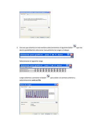 3. Una vez que estamos en esta ventana seleccionaremos el siguiente botón         que nos
   dará la posibilidad de seleccionar manualmente los rangos a trabajar.




   Seleccionaran el siguiente rango




   Luego volvemos a presionar el botón      para volver a la ventana anterior y
   seleccionaremos serie en Fila
 