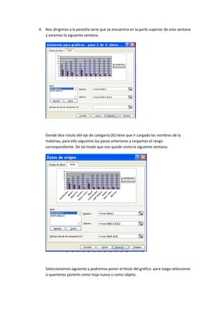 4. Nos dirigimos a la pestaña serie que se encuentra en la parte superior de esta ventana
   y veremos la siguiente ventana.




   Donde dice rotulo del eje de categoría (X) tiene que ir cargado los nombres de la
   materias, para ello seguimos los pasos anteriores y cargamos el rango
   correspondiente. De tal modo que nos quede como la siguiente ventana.




   Seleccionamos siguiente y podremos poner el titulo del grafico para luego seleccionar
   si queremos ponerlo como hoja nueva o como objeto.
 