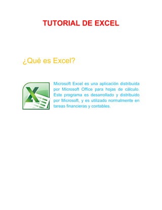TUTORIAL DE EXCEL
¿Qué es Excel?
Microsoft Excel es una aplicación distribuida
por Microsoft Office para hojas de cálculo.
Este programa es desarrollado y distribuido
por Microsoft, y es utilizado normalmente en
tareas financieras y contables.
 