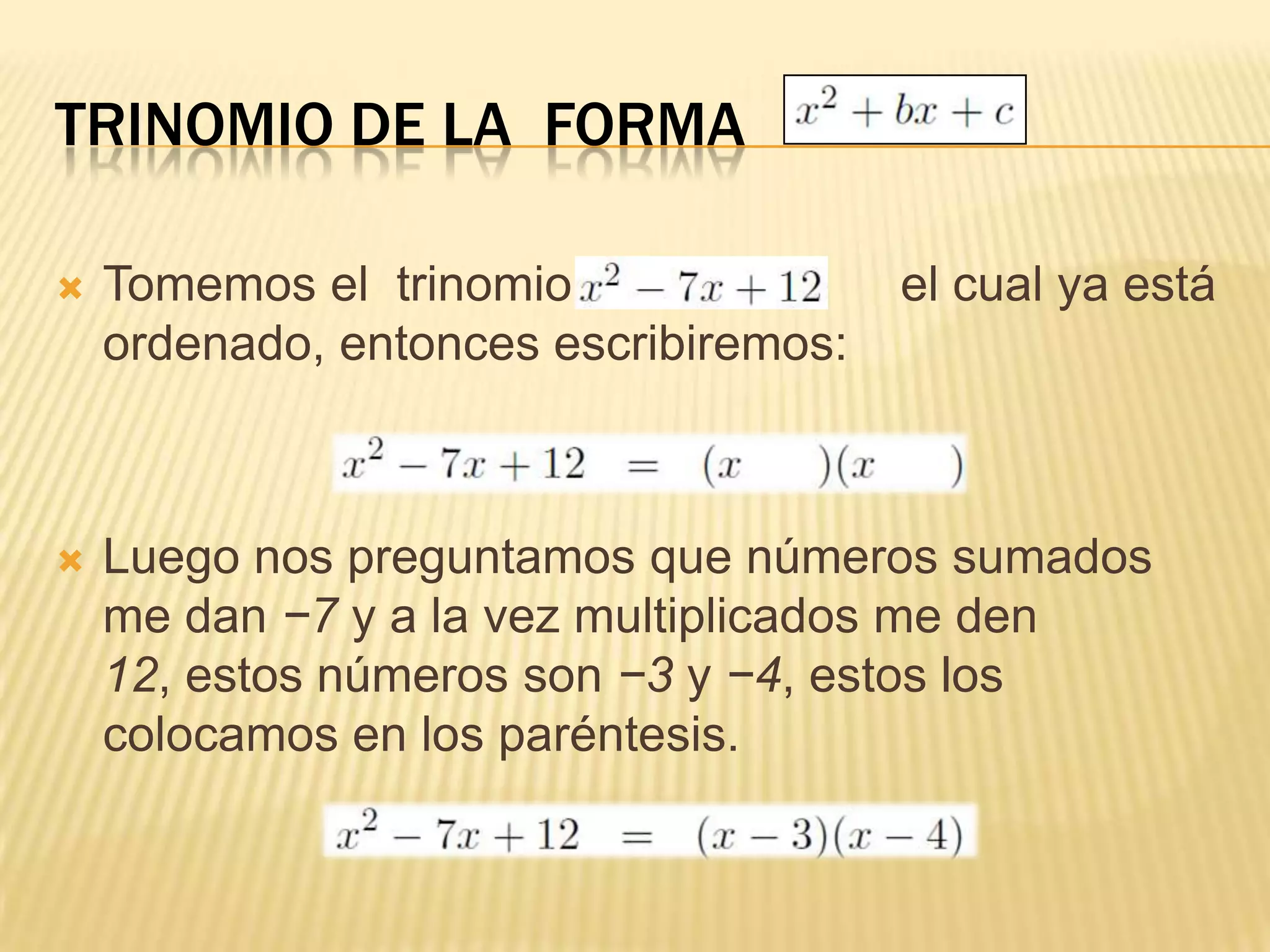 TRINOMIO DE LA FORMA

   Tomemos el trinomio                el cual ya está
    ordenado, entonces escribiremos:



   Luego nos preguntamos que números sumados
    me dan −7 y a la vez multiplicados me den
    12, estos números son −3 y −4, estos los
    colocamos en los paréntesis.
 
