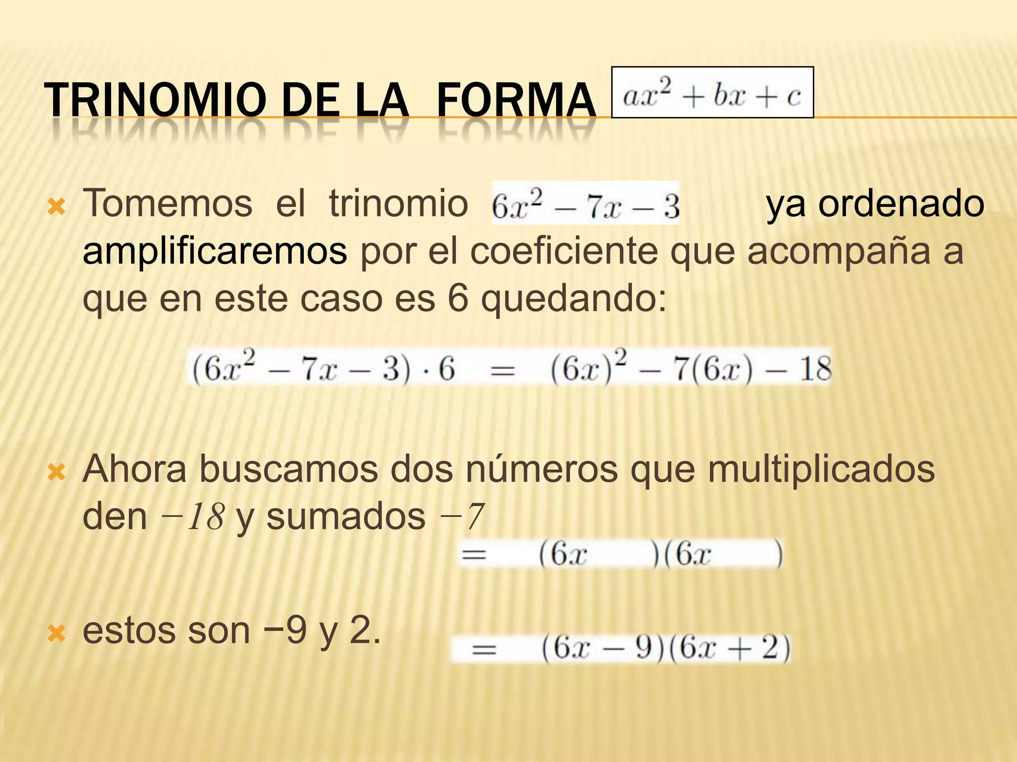 TRINOMIO DE LA FORMA
   Tomemos el trinomio                    ya ordenado
    amplificaremos por el coeficiente que acompaña a
    que en este caso es 6 quedando:



   Ahora buscamos dos números que multiplicados
    den −18 y sumados −7

   estos son −9 y 2.
 