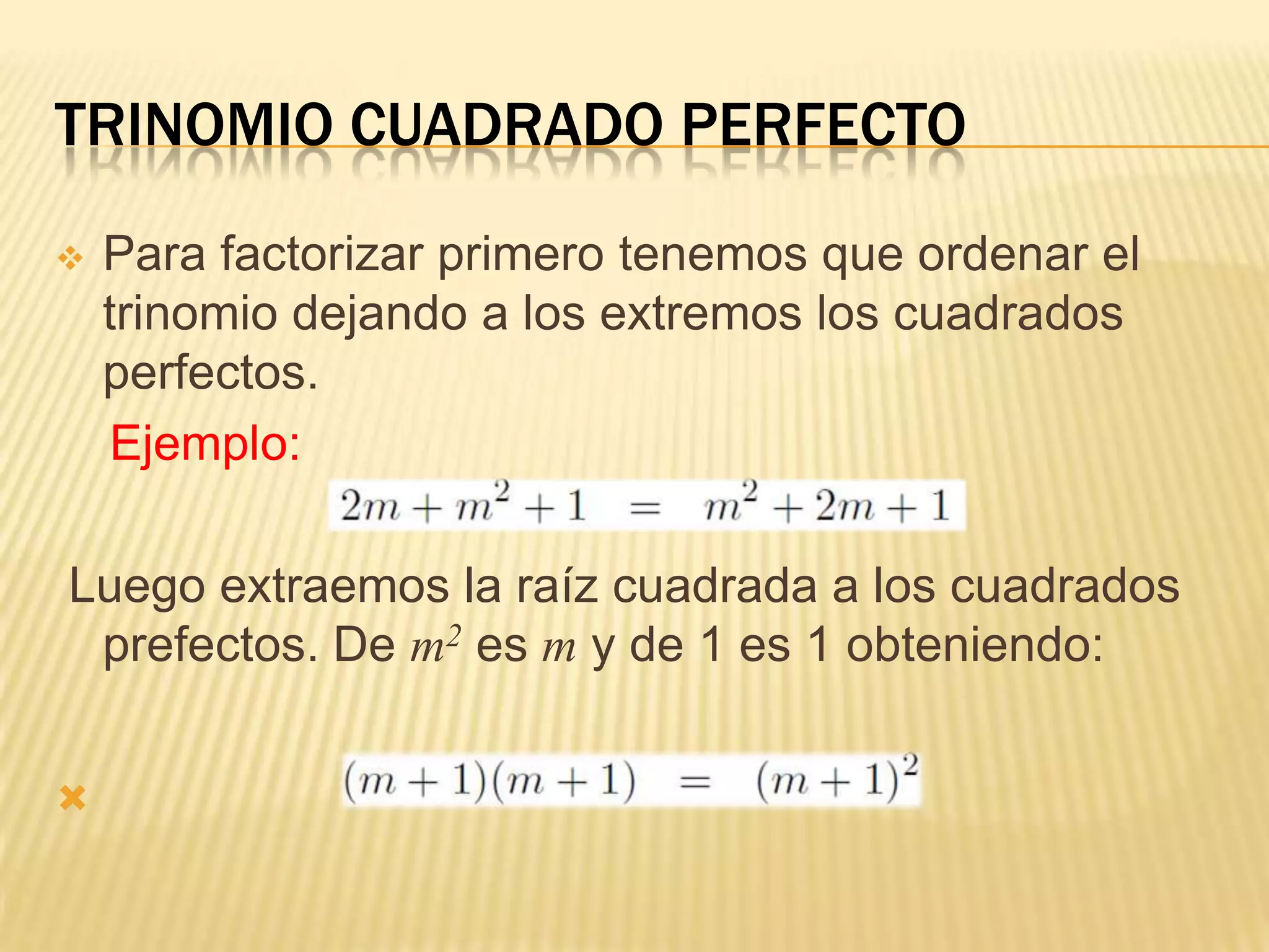 TRINOMIO CUADRADO PERFECTO
   Para factorizar primero tenemos que ordenar el
    trinomio dejando a los extremos los cuadrados
    perfectos.
     Ejemplo:

Luego extraemos la raíz cuadrada a los cuadrados
 prefectos. De m2 es m y de 1 es 1 obteniendo:



 