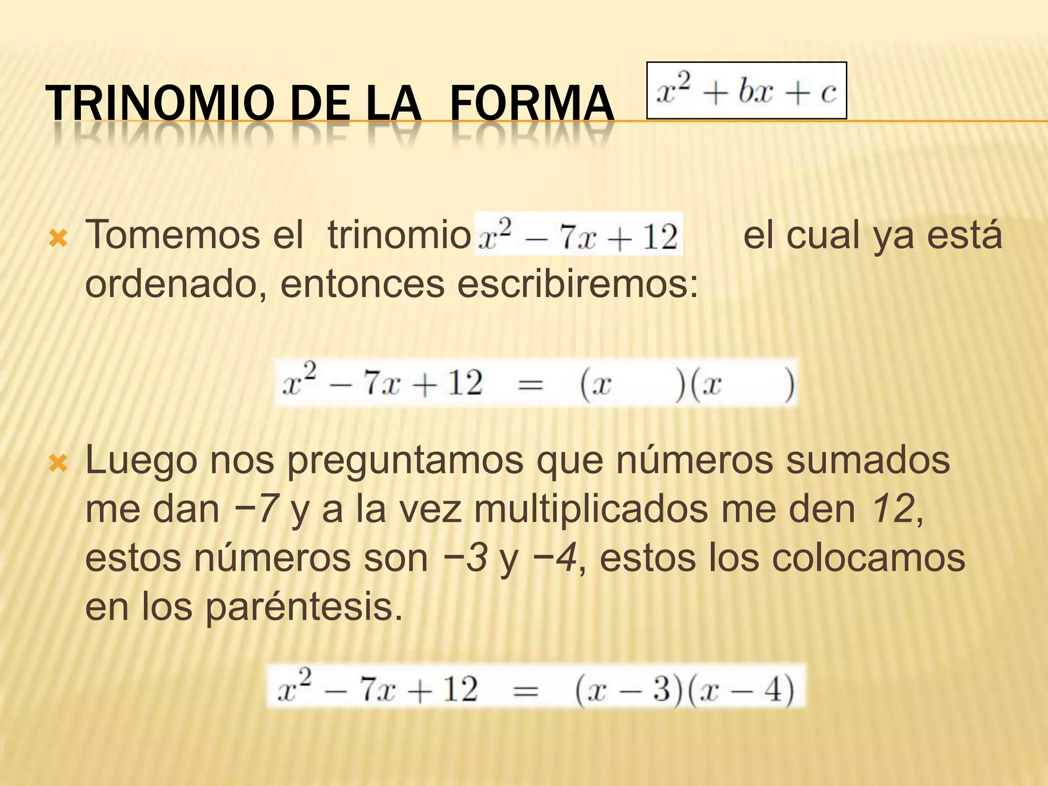TRINOMIO DE LA FORMA

   Tomemos el trinomio                el cual ya está
    ordenado, entonces escribiremos:



   Luego nos preguntamos que números sumados
    me dan −7 y a la vez multiplicados me den 12,
    estos números son −3 y −4, estos los colocamos
    en los paréntesis.
 