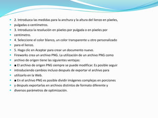  2. Introduzca las medidas para la anchura y la altura del lienzo en píxeles,
 pulgadas o centímetros.
 3. Introduzca la resolución en píxeles por pulgada o en píxeles por
 centímetro.
 4. Seleccione el color blanco, un color transparente u otro personalizado
 para el lienzo.
 5. Haga clic en Aceptar para crear un documento nuevo.
 Fireworks crea un archivo PNG. La utilización de un archivo PNG como
 archivo de origen tiene las siguientes ventajas:
 ■ El archivo de origen PNG siempre se puede modificar. Es posible seguir
 introduciendo cambios incluso después de exportar el archivo para
 utilizarlo en la Web.
 ■ En el archivo PNG es posible dividir imágenes complejas en porciones
 y después exportarlas en archivos distintos de formato diferente y
 diversos parámetros de optimización.
 