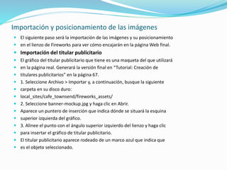 Importación y posicionamiento de las imágenes
 El siguiente paso será la importación de las imágenes y su posicionamiento
 en el lienzo de Fireworks para ver cómo encajarán en la página Web final.
 Importación del titular publicitario
 El gráfico del titular publicitario que tiene es una maqueta del que utilizará
 en la página real. Generará la versión final en “Tutorial: Creación de
 titulares publicitarios” en la página 67.
 1. Seleccione Archivo > Importar y, a continuación, busque la siguiente
 carpeta en su disco duro:
 local_sites/cafe_townsend/fireworks_assets/
 2. Seleccione banner-mockup.jpg y haga clic en Abrir.
 Aparece un puntero de inserción que indica dónde se situará la esquina
 superior izquierda del gráfico.
 3. Alinee el punto con el ángulo superior izquierdo del lienzo y haga clic
 para insertar el gráfico de titular publicitario.
 El titular publicitario aparece rodeado de un marco azul que indica que
 es el objeto seleccionado.
 
