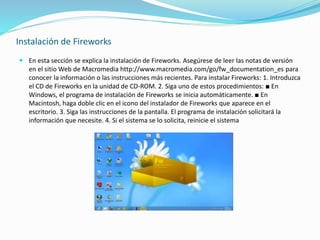 Instalación de Fireworks
 En esta sección se explica la instalación de Fireworks. Asegúrese de leer las notas de versión
en el sitio Web de Macromedia http://www.macromedia.com/go/fw_documentation_es para
conocer la información o las instrucciones más recientes. Para instalar Fireworks: 1. Introduzca
el CD de Fireworks en la unidad de CD-ROM. 2. Siga uno de estos procedimientos: ■ En
Windows, el programa de instalación de Fireworks se inicia automáticamente. ■ En
Macintosh, haga doble clic en el icono del instalador de Fireworks que aparece en el
escritorio. 3. Siga las instrucciones de la pantalla. El programa de instalación solicitará la
información que necesite. 4. Si el sistema se lo solicita, reinicie el sistema
 