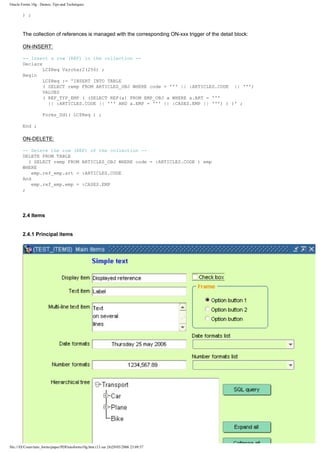 Oracle Forms 10g : Demos, Tips and Techniques

        ) ;



        The collection of references is managed with the corresponding ON-xxx trigger of the detail block:

        ON-INSERT:

        -- Insert a row (REF) in the collection --
        Declare
                LC$Req Varchar2(256) ;
        Begin
                LC$Req := 'INSERT INTO TABLE
                ( SELECT remp FROM ARTICLES_OBJ WHERE code = ''' || :ARTICLES.CODE || ''')
                VALUES
                ( REF_TYP_EMP ( (SELECT REF(a) FROM EMP_OBJ a WHERE a.ART = '''
                  || :ARTICLES.CODE || ''' AND a.EMP = ''' || :CASES.EMP || ''') ) )' ;

                    Forms_Ddl( LC$Req ) ;

        End ;

        ON-DELETE:

        -- Delete the row (REF) of the collection --
        DELETE FROM TABLE
          ( SELECT remp FROM ARTICLES_OBJ WHERE code = :ARTICLES.CODE ) emp
        WHERE
            emp.ref_emp.art = :ARTICLES.CODE
        And
            emp.ref_emp.emp = :CASES.EMP
        ;




        2.4 Items


        2.4.1 Principal items




file:///D|/Cours/tuto_forms/paper/PDFtutoforms10g.htm (13 sur 24)29/05/2006 23:09:57
 