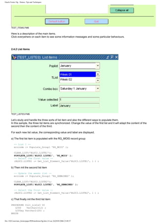 Oracle Forms 10g : Demos, Tips and Techniques




        TEST_ITEMS.FMB

        Here is a description of the main items.
        Click everywhere on each item to see some information messages and some particular behaviours.



        2.4.2 List items




        TEST_LISTES.FMB

        Let’s study and handle the three sorts of list item and also the different ways to populate them.
        In this sample, the three list items are synchronized. Change the value of the first list and it will adapt the content of the
        second then the content of the third.

        For each new list value, the corresponding value and label are displayed.

        a) The first list item is populated with the RG_MOIS record group:

           -- List 1 --
           errcode := Populate_Group( 'RG_MOIS' );

           CLEAR_LIST('BLOC2.LISTE1');
           POPULATE_LIST('BLOC2.LISTE1', 'RG_MOIS' );
           -- Select the first value --
           :BLOC2.LISTE1 := Get_List_Element_Value('BLOC2.LISTE1', 1 ) ;

        b) Then init the second list item

           -- Update the weeks list --
           errcode := Populate_Group( 'RG_SEMAINES' );

           CLEAR_LIST('BLOC2.LISTE2');
           POPULATE_LIST('BLOC2.LISTE2', 'RG_SEMAINES' );

           -- Select the first value --
           :BLOC2.LISTE2 := Get_List_Element_Value('BLOC2.LISTE2', 1 ) ;

        c) That finally init the third list item:

        PROCEDURE Init_Liste3 IS
           LC$D    Varchar2(12) ;
           LC$Day Varchar2(20) ;
        BEGIN


file:///D|/Cours/tuto_forms/paper/PDFtutoforms10g.htm (14 sur 24)29/05/2006 23:09:57
 