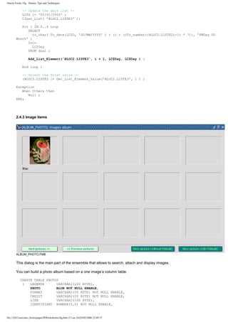 Oracle Forms 10g : Demos, Tips and Techniques

             -- Update the days list --
             LC$D := '01/01/2005' ;
             Clear_List( 'BLOC2.LISTE3' );

           For i IN 0..6 Loop
              SELECT
                 to_char( To_date(LC$D, 'DD/MM/YYYY' ) + (i + ((To_number(:BLOC2.LISTE2)-1) * 7)), 'FMDay DD
        Month' )
              Into
                 LC$Day
              FROM dual ;

                  Add_List_Element('BLOC2.LISTE3', i + 1, LC$Day, LC$Day ) ;

             End loop ;

             -- Select the first value --
             :BLOC2.LISTE3 := Get_List_Element_Value('BLOC2.LISTE3', 1 ) ;

        Exception
           When Others then
              Null ;
        END;




        2.4.3 Image items




        ALBUM_PHOTO.FMB

        This dialog is the main part of the ensemble that allows to search, attach and display images.

        You can build a photo album based on a one image’s column table.

           CREATE TABLE PHOTOS
            (   LEGENDE      VARCHAR2(100 BYTE),
                PHOTO        BLOB NOT NULL ENABLE,
                FORMAT       VARCHAR2(50 BYTE) NOT NULL ENABLE,
                CREDIT       VARCHAR2(50 BYTE) NOT NULL ENABLE,
                LIEN         VARCHAR2(100 BYTE),
                IDENTIFIANT NUMBER(5,0) NOT NULL ENABLE,


file:///D|/Cours/tuto_forms/paper/PDFtutoforms10g.htm (15 sur 24)29/05/2006 23:09:57
 