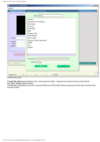 Oracle Forms 10g : Demos, Tips and Techniques




        CHARGE_PHOTO.FMB

        The get_file_name sample dialog is only a “pure exercice of style” , because it is so easy to pick-up a file with the
        File_Open_Dialog() Webutil function.
        This sample is interesting to see how to use the HOST() and TEXT_IO() functions to get the list of the local machine drives
        and their content.




file:///D|/Cours/tuto_forms/paper/PDFtutoforms10g.htm (17 sur 24)29/05/2006 23:09:57
 