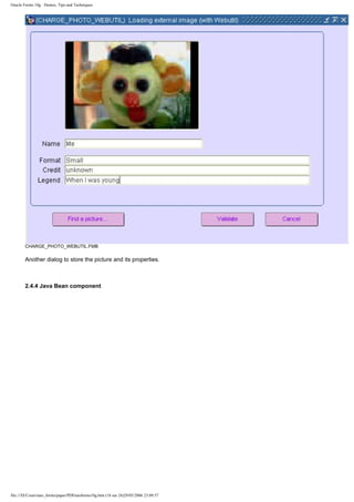 Oracle Forms 10g : Demos, Tips and Techniques




        CHARGE_PHOTO_WEBUTIL.FMB

        Another dialog to store the picture and its properties.



        2.4.4 Java Bean component




file:///D|/Cours/tuto_forms/paper/PDFtutoforms10g.htm (18 sur 24)29/05/2006 23:09:57
 