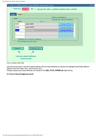 Oracle Forms 10g : Demos, Tips and Techniques




        TEST_CLASSES_PROP.FMB

        Let’s see some ways to use the property classes and the visual attributes to colorize and highlight dynamically different
        objects of the form (alert, item, current record, etc.).
        Property classes and visual attributes are located in the OBJ_TUTO_FORMS.olb object library.

        2.7 Forms internal triggering events




file:///D|/Cours/tuto_forms/paper/PDFtutoforms10g.htm (22 sur 24)29/05/2006 23:09:57
 