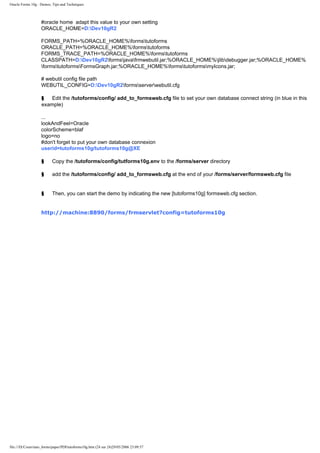 Oracle Forms 10g : Demos, Tips and Techniques



                   #oracle home adapt this value to your own setting
                   ORACLE_HOME=D:Dev10gR2

                   FORMS_PATH=%ORACLE_HOME%formstutoforms
                   ORACLE_PATH=%ORACLE_HOME%formstutoforms
                   FORMS_TRACE_PATH=%ORACLE_HOME%formstutoforms
                   CLASSPATH=D:Dev10gR2formsjavafrmwebutil.jar;%ORACLE_HOME%jlibdebugger.jar;%ORACLE_HOME%
                   formstutoformsFormsGraph.jar;%ORACLE_HOME%formstutoformsmyIcons.jar;

                   # webutil config file path
                   WEBUTIL_CONFIG=D:Dev10gR2formsserverwebutil.cfg

                    §   Edit the /tutoforms/config/ add_to_formsweb.cfg file to set your own database connect string (in blue in this
                    example)

                   ...
                   lookAndFeel=Oracle
                   colorScheme=blaf
                   logo=no
                   #don't forget to put your own database connexion
                   userid=tutoforms10g/tutoforms10g@XE

                    §     Copy the /tutoforms/config/tutforms10g.env to the /forms/server directory

                    §     add the /tutoforms/config/ add_to_formsweb.cfg at the end of your /forms/server/formsweb.cfg file


                    §     Then, you can start the demo by indicating the new [tutoforms10g] formsweb.cfg section.


                   http://machine:8890/forms/frmservlet?config=tutoforms10g




file:///D|/Cours/tuto_forms/paper/PDFtutoforms10g.htm (24 sur 24)29/05/2006 23:09:57
 