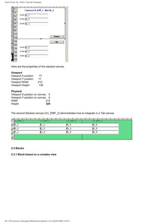 Oracle Forms 10g : Demos, Tips and Techniques




        Here are the properties of this stacked canvas:

        Viewport
        Viewport X position                77
        Viewport Y position               11
        Viewport Width                    212
        Viewport Height                    138

        Physical
        Viewport X position on canvas 0
        Viewport Y position on canvas 0
        Width                        212
        Height                       324


        The second Stacked canvas (CV_EMP_3) demonstrates how to integrate in a Tab canvas:




        2.3 Blocks

        2.3.1 Block based on a complex view




file:///D|/Cours/tuto_forms/paper/PDFtutoforms10g.htm (3 sur 24)29/05/2006 23:09:57
 