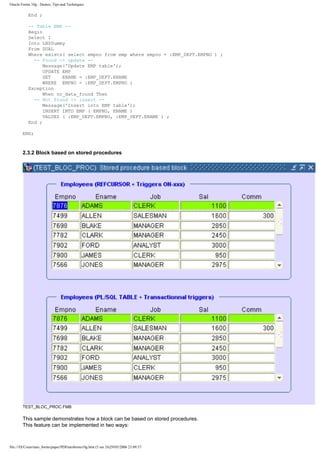 Oracle Forms 10g : Demos, Tips and Techniques

           End ;

           -- Table EMP --
           Begin
           Select 1
           Into LN$Dummy
           From DUAL
           Where exists( select empno from emp where empno = :EMP_DEPT.EMPNO ) ;
             -- Found -> update --
                 Message('Update EMP table');
                 UPDATE EMP
                 SET    ENAME = :EMP_DEPT.ENAME
                 WHERE EMPNO = :EMP_DEPT.EMPNO ;
           Exception
                 When no_data_found Then
             -- Not found -> insert --
                 Message('Insert into EMP table');
                 INSERT INTO EMP ( EMPNO, ENAME )
                 VALUES ( :EMP_DEPT.EMPNO, :EMP_DEPT.ENAME ) ;
           End ;

        END;



        2.3.2 Block based on stored procedures




        TEST_BLOC_PROC.FMB

        This sample demonstrates how a block can be based on stored procedures.
        This feature can be implemented in two ways:



file:///D|/Cours/tuto_forms/paper/PDFtutoforms10g.htm (5 sur 24)29/05/2006 23:09:57
 
