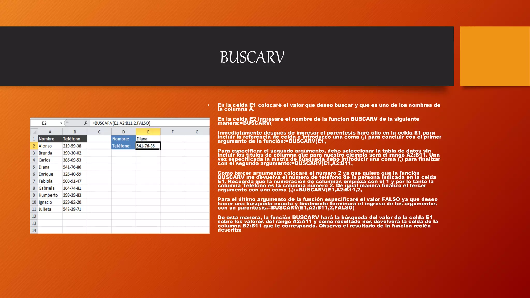 BUSCARV
• En la celda E1 colocaré el valor que deseo buscar y que es uno de los nombres de
la columna A.
• En la celda E2 ingresaré el nombre de la función BUSCARV de la siguiente
manera:=BUSCARV(
• Inmediatamente después de ingresar el paréntesis haré clic en la celda E1 para
incluir la referencia de celda e introduzco una coma (,) para concluir con el primer
argumento de la función:=BUSCARV(E1,
• Para especificar el segundo argumento, debo seleccionar la tabla de datos sin
incluir los títulos de columna que para nuestro ejemplo será el rango A2:B11. Una
vez especificada la matriz de búsqueda debo introducir una coma (,) para finalizar
con el segundo argumento:=BUSCARV(E1,A2:B11,
• Como tercer argumento colocaré el número 2 ya que quiero que la función
BUSCARV me devuelva el número de teléfono de la persona indicada en la celda
E1. Recuerda que la numeración de columnas empieza con el 1 y por lo tanto la
columna Teléfono es la columna número 2. De igual manera finalizo el tercer
argumento con una coma (,):=BUSCARV(E1,A2:B11,2,
• Para el último argumento de la función especificaré el valor FALSO ya que deseo
hacer una búsqueda exacta y finalmente terminará el ingreso de los argumentos
con un paréntesis.=BUSCARV(E1,A2:B11,2,FALSO)
• De esta manera, la función BUSCARV hará la búsqueda del valor de la celda E1
sobre los valores del rango A2:A11 y como resultado nos devolverá la celda de la
columna B2:B11 que le corresponda. Observa el resultado de la función recién
descrita:
 