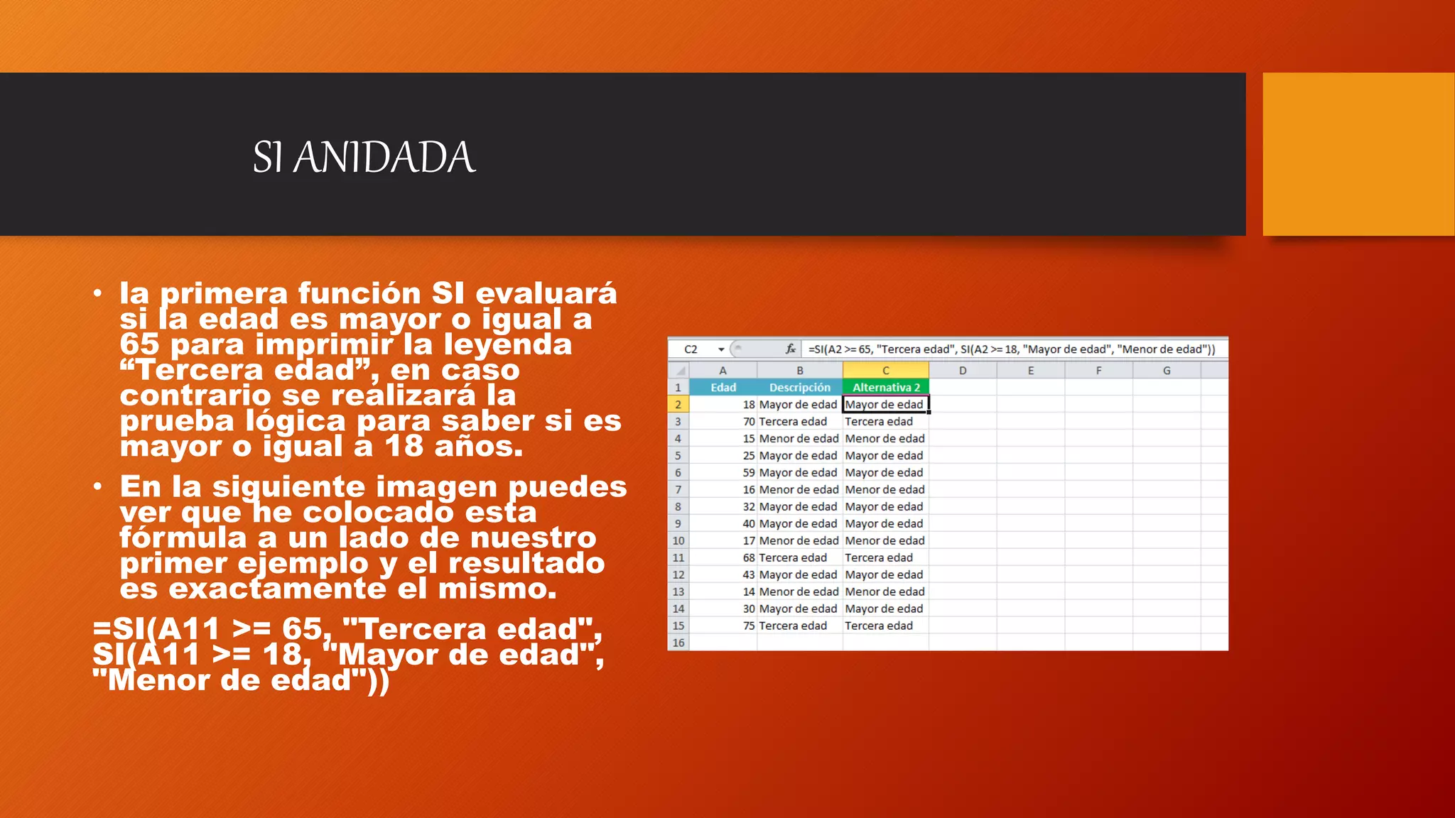 SI ANIDADA
• la primera función SI evaluará
si la edad es mayor o igual a
65 para imprimir la leyenda
“Tercera edad”, en caso
contrario se realizará la
prueba lógica para saber si es
mayor o igual a 18 años.
• En la siguiente imagen puedes
ver que he colocado esta
fórmula a un lado de nuestro
primer ejemplo y el resultado
es exactamente el mismo.
=SI(A11 >= 65, "Tercera edad",
SI(A11 >= 18, "Mayor de edad",
"Menor de edad"))
 