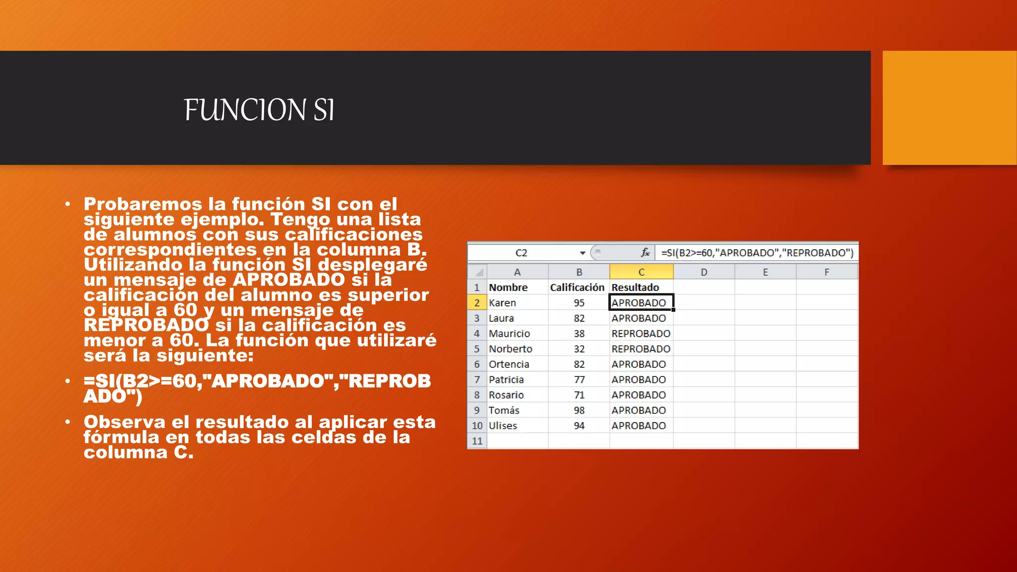 FUNCION SI
• Probaremos la función SI con el
siguiente ejemplo. Tengo una lista
de alumnos con sus calificaciones
correspondientes en la columna B.
Utilizando la función SI desplegaré
un mensaje de APROBADO si la
calificación del alumno es superior
o igual a 60 y un mensaje de
REPROBADO si la calificación es
menor a 60. La función que utilizaré
será la siguiente:
• =SI(B2>=60,"APROBADO","REPROB
ADO")
• Observa el resultado al aplicar esta
fórmula en todas las celdas de la
columna C.
 