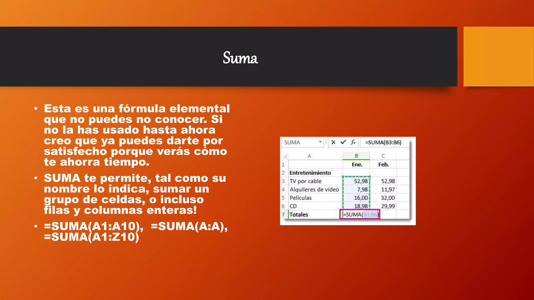 Suma
• Esta es una fórmula elemental
que no puedes no conocer. Si
no la has usado hasta ahora
creo que ya puedes darte por
satisfecho porque verás cómo
te ahorra tiempo.
• SUMA te permite, tal como su
nombre lo indica, sumar un
grupo de celdas, o incluso
filas y columnas enteras!
• =SUMA(A1:A10), =SUMA(A:A),
=SUMA(A1:Z10)
 