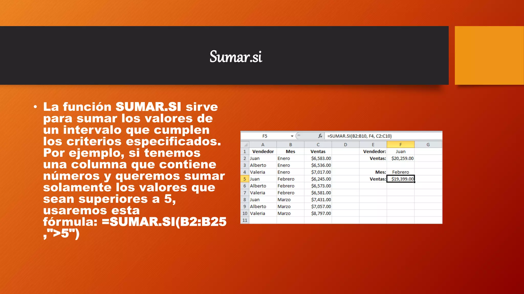 Sumar.si
• La función SUMAR.SI sirve
para sumar los valores de
un intervalo que cumplen
los criterios especificados.
Por ejemplo, si tenemos
una columna que contiene
números y queremos sumar
solamente los valores que
sean superiores a 5,
usaremos esta
fórmula: =SUMAR.SI(B2:B25
,">5")
 