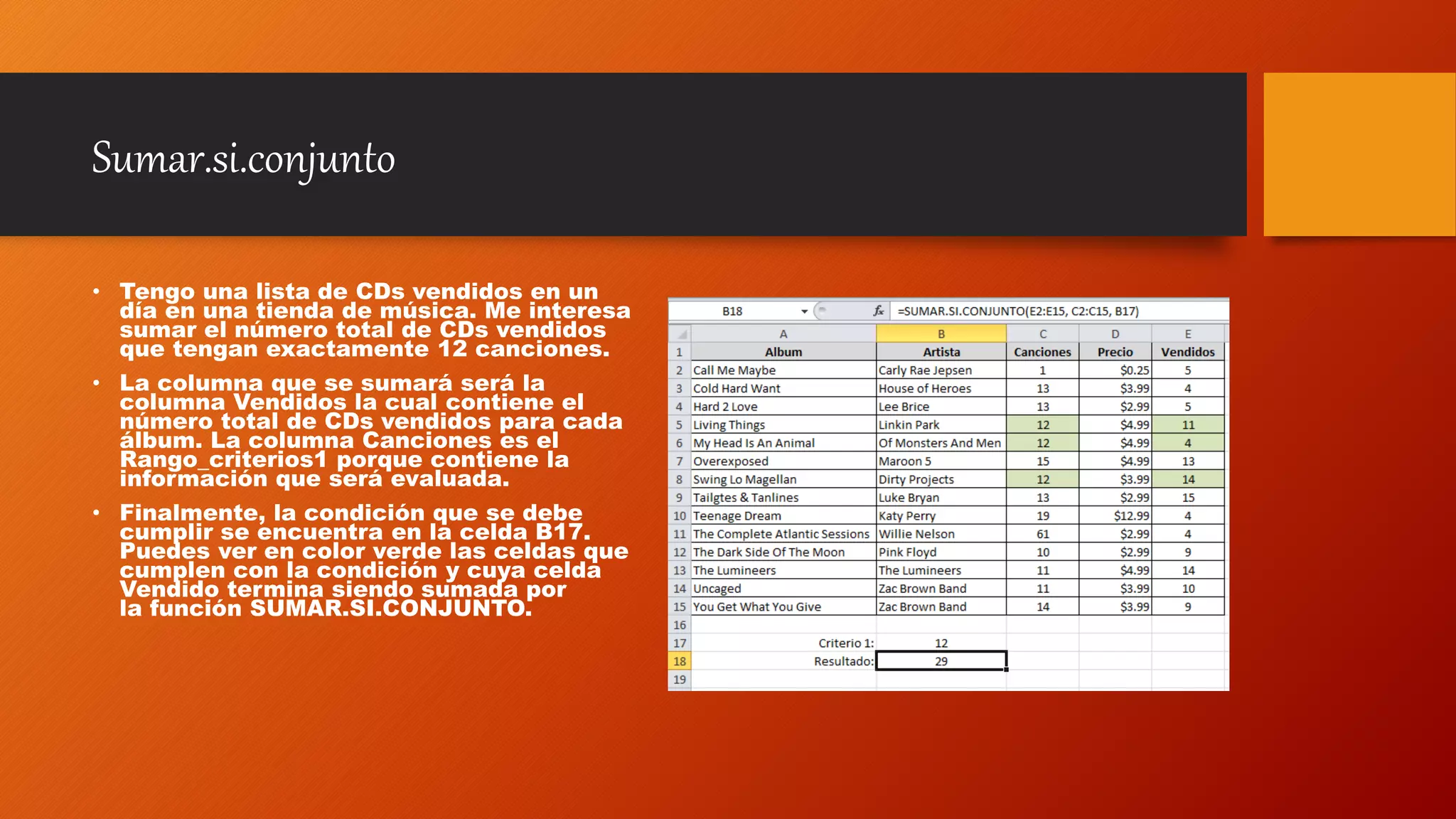 Sumar.si.conjunto
• Tengo una lista de CDs vendidos en un
día en una tienda de música. Me interesa
sumar el número total de CDs vendidos
que tengan exactamente 12 canciones.
• La columna que se sumará será la
columna Vendidos la cual contiene el
número total de CDs vendidos para cada
álbum. La columna Canciones es el
Rango_criterios1 porque contiene la
información que será evaluada.
• Finalmente, la condición que se debe
cumplir se encuentra en la celda B17.
Puedes ver en color verde las celdas que
cumplen con la condición y cuya celda
Vendido termina siendo sumada por
la función SUMAR.SI.CONJUNTO.
 