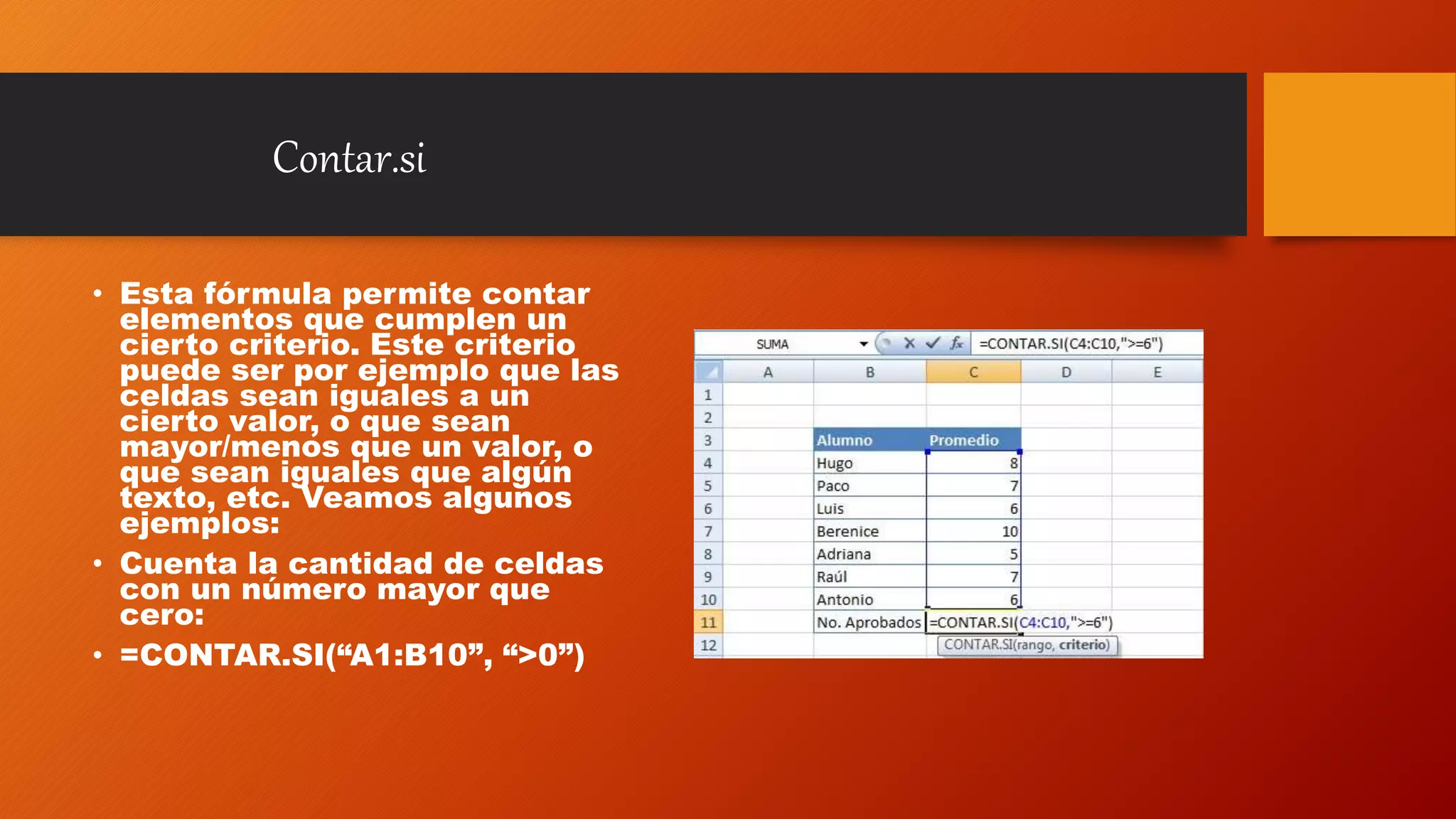Contar.si
• Esta fórmula permite contar
elementos que cumplen un
cierto criterio. Este criterio
puede ser por ejemplo que las
celdas sean iguales a un
cierto valor, o que sean
mayor/menos que un valor, o
que sean iguales que algún
texto, etc. Veamos algunos
ejemplos:
• Cuenta la cantidad de celdas
con un número mayor que
cero:
• =CONTAR.SI(“A1:B10”, “>0”)
 