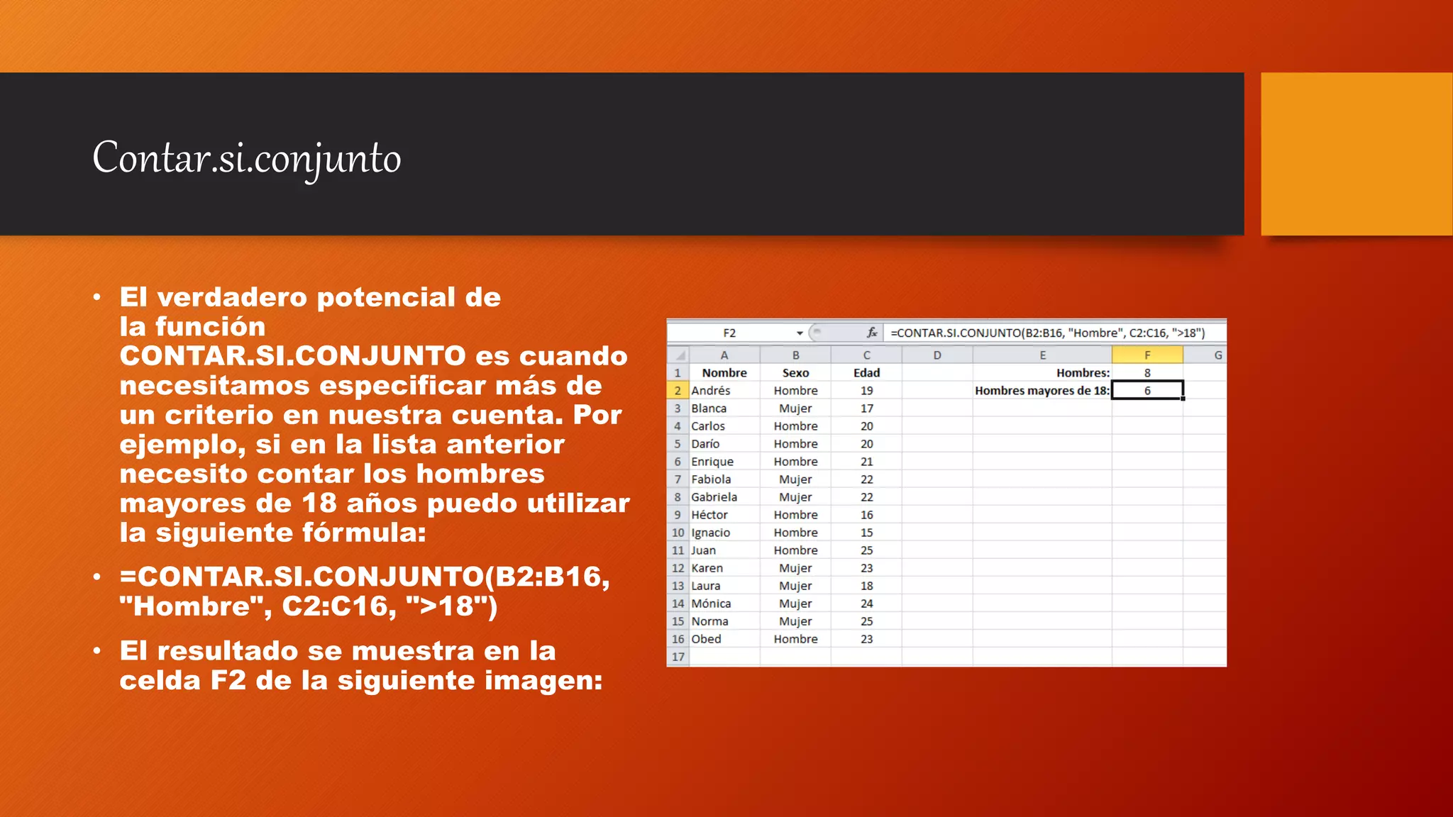 Contar.si.conjunto
• El verdadero potencial de
la función
CONTAR.SI.CONJUNTO es cuando
necesitamos especificar más de
un criterio en nuestra cuenta. Por
ejemplo, si en la lista anterior
necesito contar los hombres
mayores de 18 años puedo utilizar
la siguiente fórmula:
• =CONTAR.SI.CONJUNTO(B2:B16,
"Hombre", C2:C16, ">18")
• El resultado se muestra en la
celda F2 de la siguiente imagen:
 