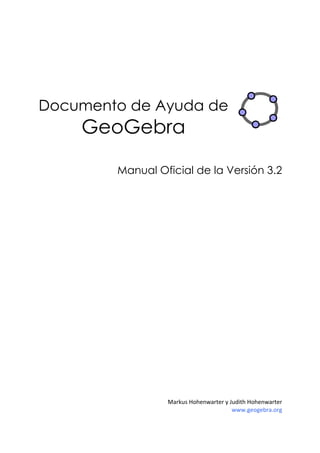  
 
 
 




Documento de Ayuda de
    GeoGebra

        Manual Oficial de la Versión 3.2




                 Markus Hohenwarter y Judith Hohenwarter 
                                       www.geogebra.org 
 