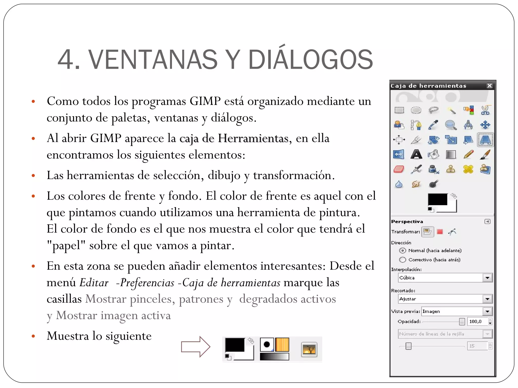 4. VENTANAS Y DIÁLOGOS Como todos los programas GIMP está organizado mediante un conjunto de paletas, ventanas y diálogos. Al abrir GIMP aparece la  caja de Herramientas , en ella encontramos los siguientes elementos: Las herramientas de selección, dibujo y transformación. Los colores de frente y fondo. El color de frente es aquel con el que pintamos cuando utilizamos una herramienta de pintura. El color de fondo es el que nos muestra el color que tendrá el "papel" sobre el que vamos a pintar.  En esta zona se pueden añadir elementos interesantes: Desde el menú  Editar -Preferencias -Caja de herramientas  marque las casillas  Mostrar pinceles, patrones y  degradados activos y Mostrar imagen activa Muestra lo siguiente 