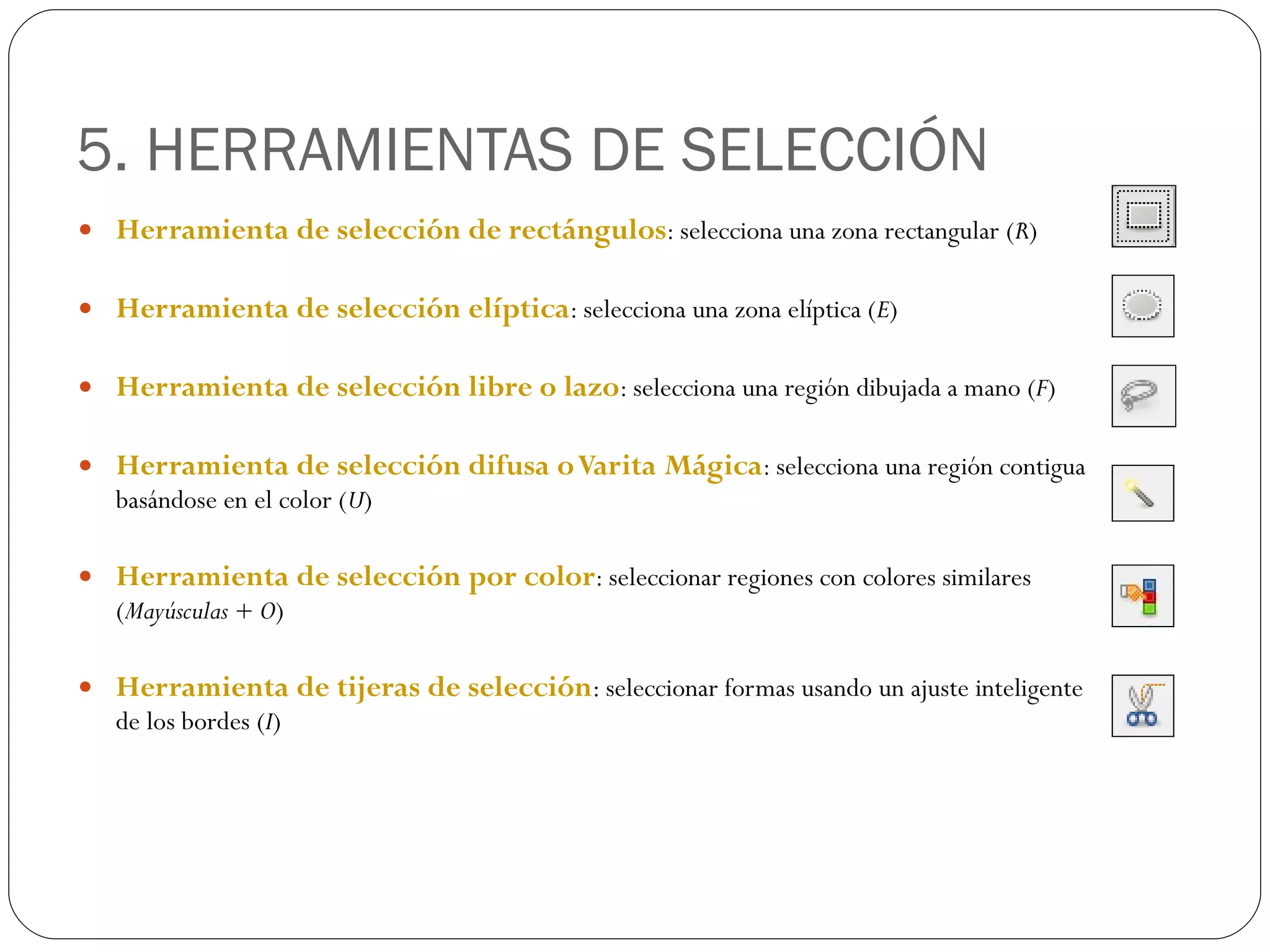 5. HERRAMIENTAS DE SELECCIÓN Herramienta de selección de rectángulos : selecciona una zona rectangular ( R ) Herramienta de selección elíptica : selecciona una zona elíptica ( E ) Herramienta de selección libre o lazo : selecciona una región dibujada a mano ( F ) Herramienta de selección difusa o Varita Mágica : selecciona una región contigua basándose en el color ( U ) Herramienta de selección por color : seleccionar regiones con colores similares ( Mayúsculas + O ) Herramienta de tijeras de selección : seleccionar formas usando un ajuste inteligente de los bordes ( I ) 