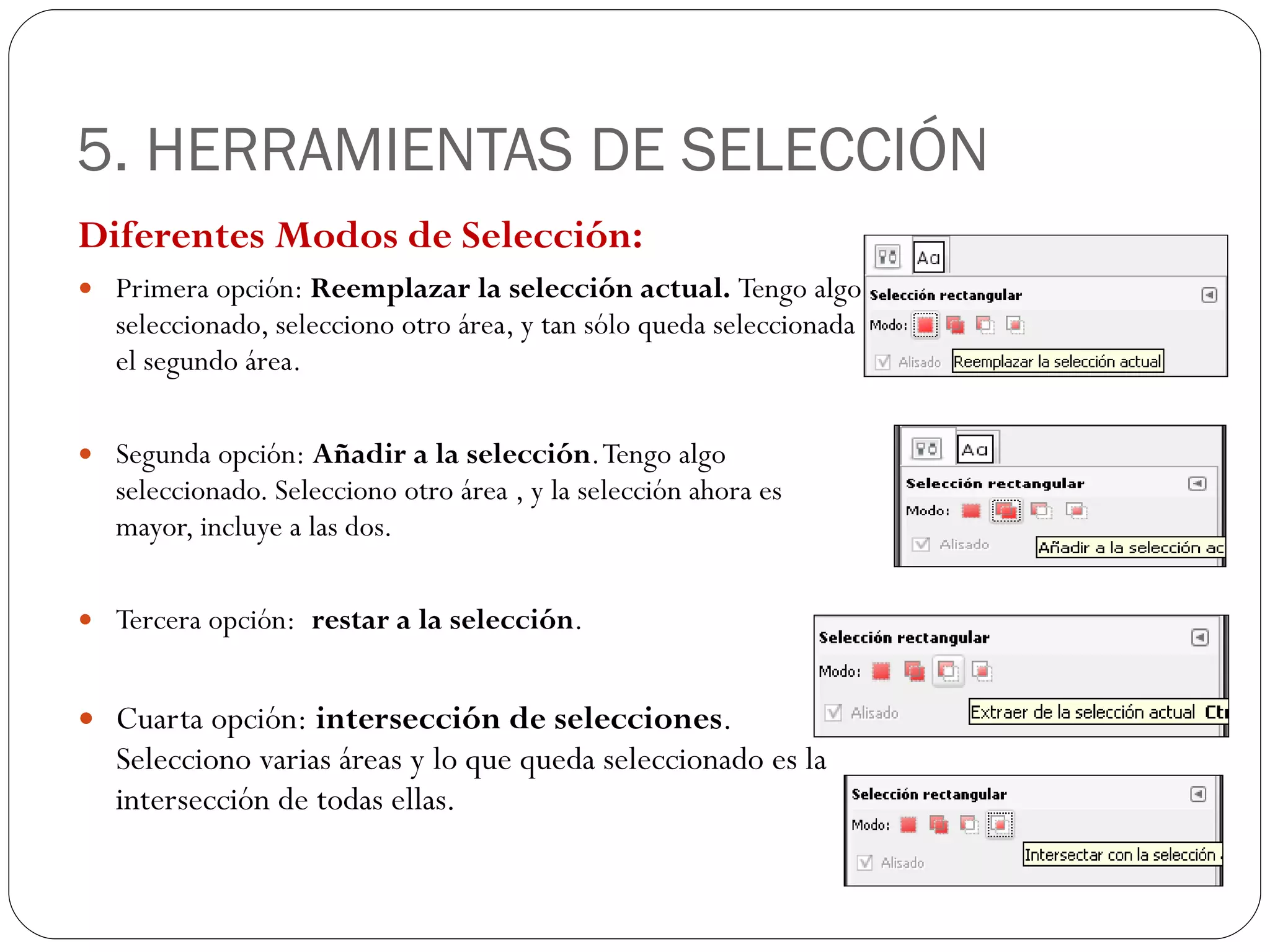 5. HERRAMIENTAS DE SELECCIÓN Diferentes Modos de Selección: Primera opción:  Reemplazar la selección actual.  Tengo algo seleccionado, selecciono otro área, y tan sólo queda seleccionada el segundo área. Segunda opción:  Añadir a la selección . Tengo algo seleccionado. Selecciono otro área , y la selección ahora es mayor, incluye a las dos. Tercera opción:  restar a la selección . Cuarta opción:  intersección de selecciones . Selecciono varias áreas y lo que queda seleccionado es la intersección de todas ellas. 