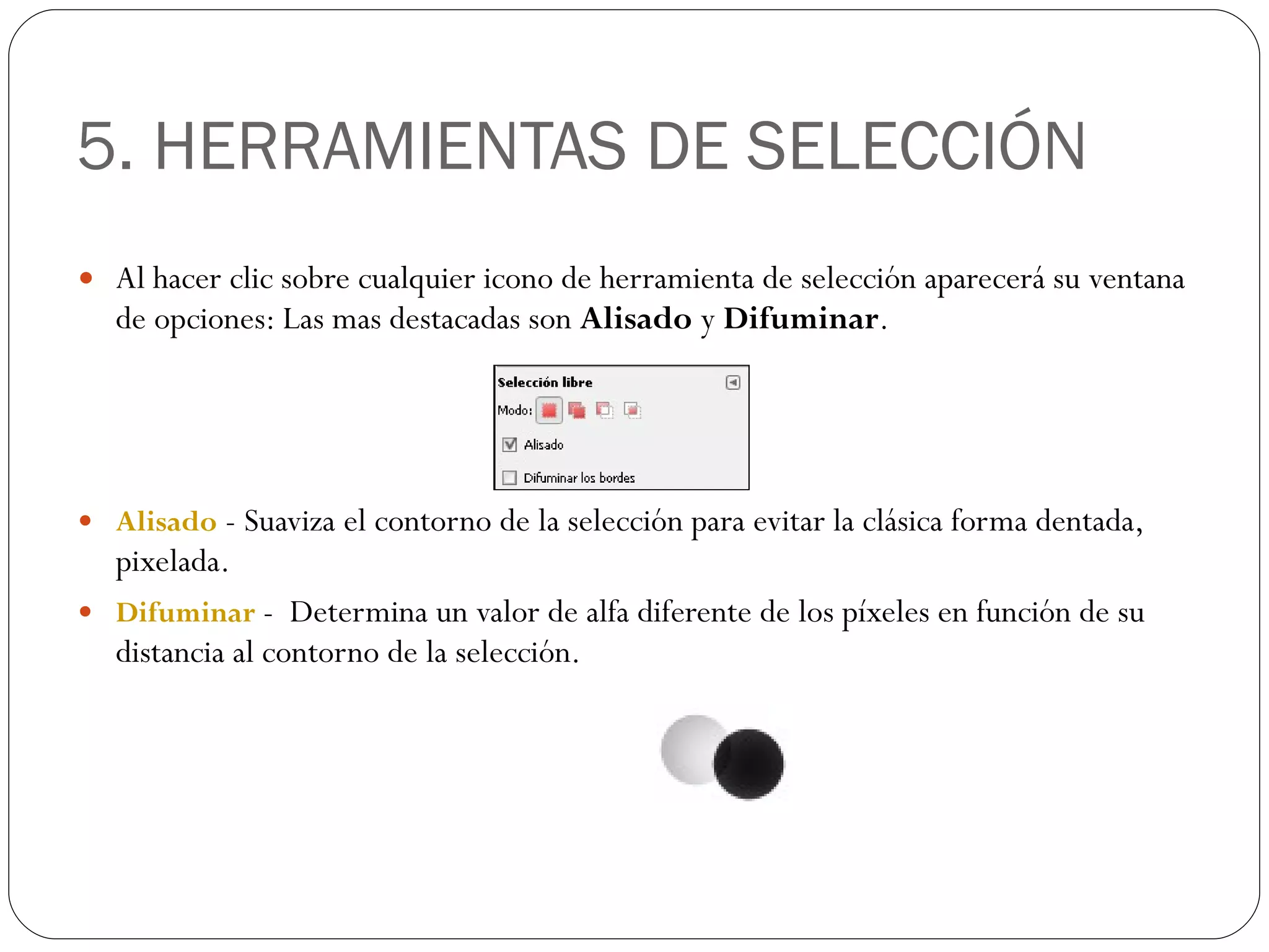 5. HERRAMIENTAS DE SELECCIÓN Al hacer clic sobre cualquier icono de herramienta de selección aparecerá su ventana de opciones: Las mas destacadas son  Alisado  y  Difuminar . Alisado  - Suaviza el contorno de la selección para evitar la clásica forma dentada, pixelada. Difuminar  -  Determina un valor de alfa diferente de los píxeles en función de su distancia al contorno de la selección. 