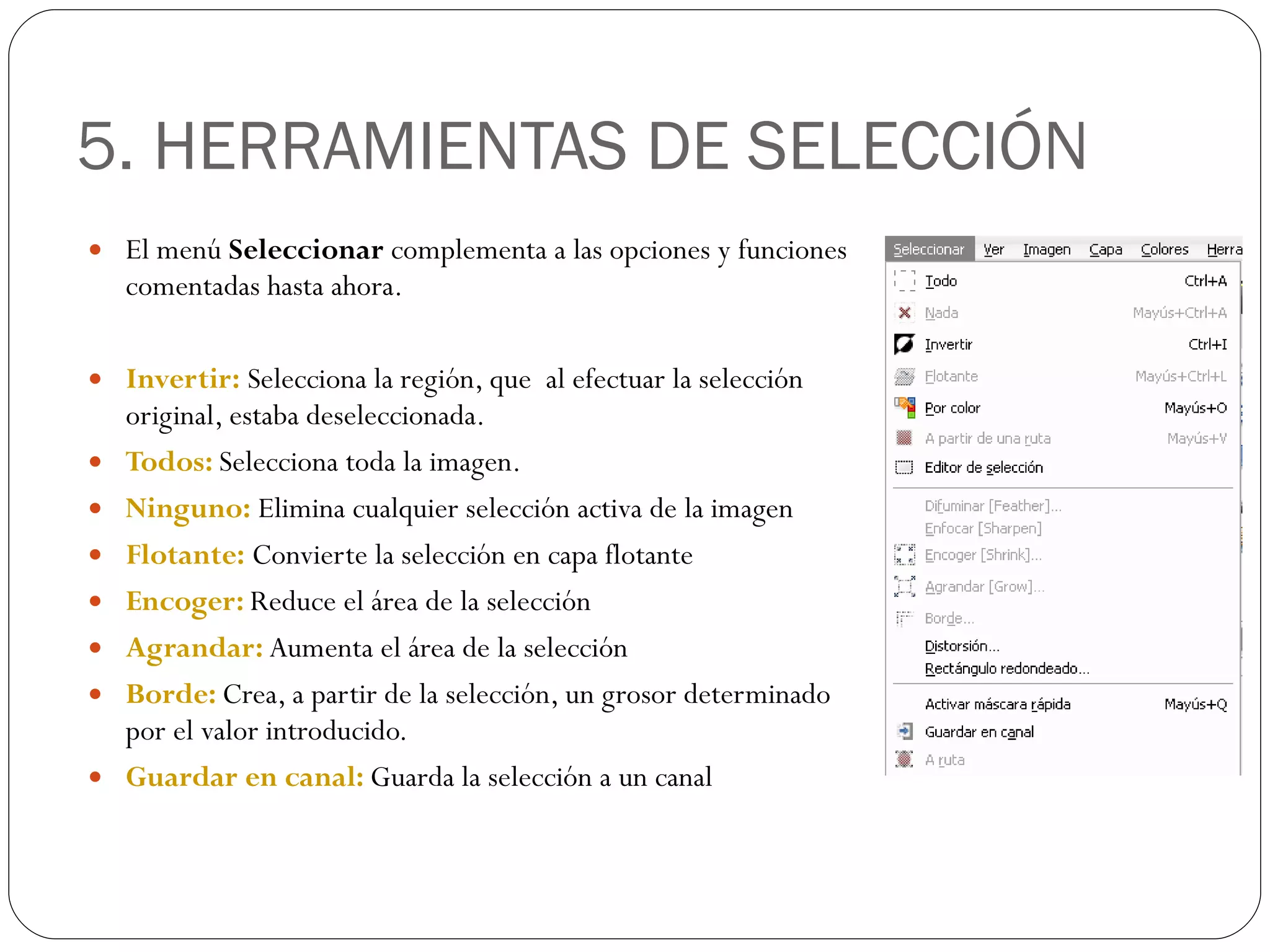 5. HERRAMIENTAS DE SELECCIÓN El menú  Seleccionar  complementa a las opciones y funciones comentadas hasta ahora. Invertir:  Selecciona la región, que  al efectuar la selección original, estaba deseleccionada. Todos:  Selecciona toda la imagen. Ninguno:  Elimina cualquier selección activa de la imagen Flotante:  Convierte la selección en capa flotante Encoger:  Reduce el área de la selección Agrandar:  Aumenta el área de la selección Borde:  Crea, a partir de la selección, un grosor determinado por el valor introducido. Guardar en canal:  Guarda la selección a un canal 