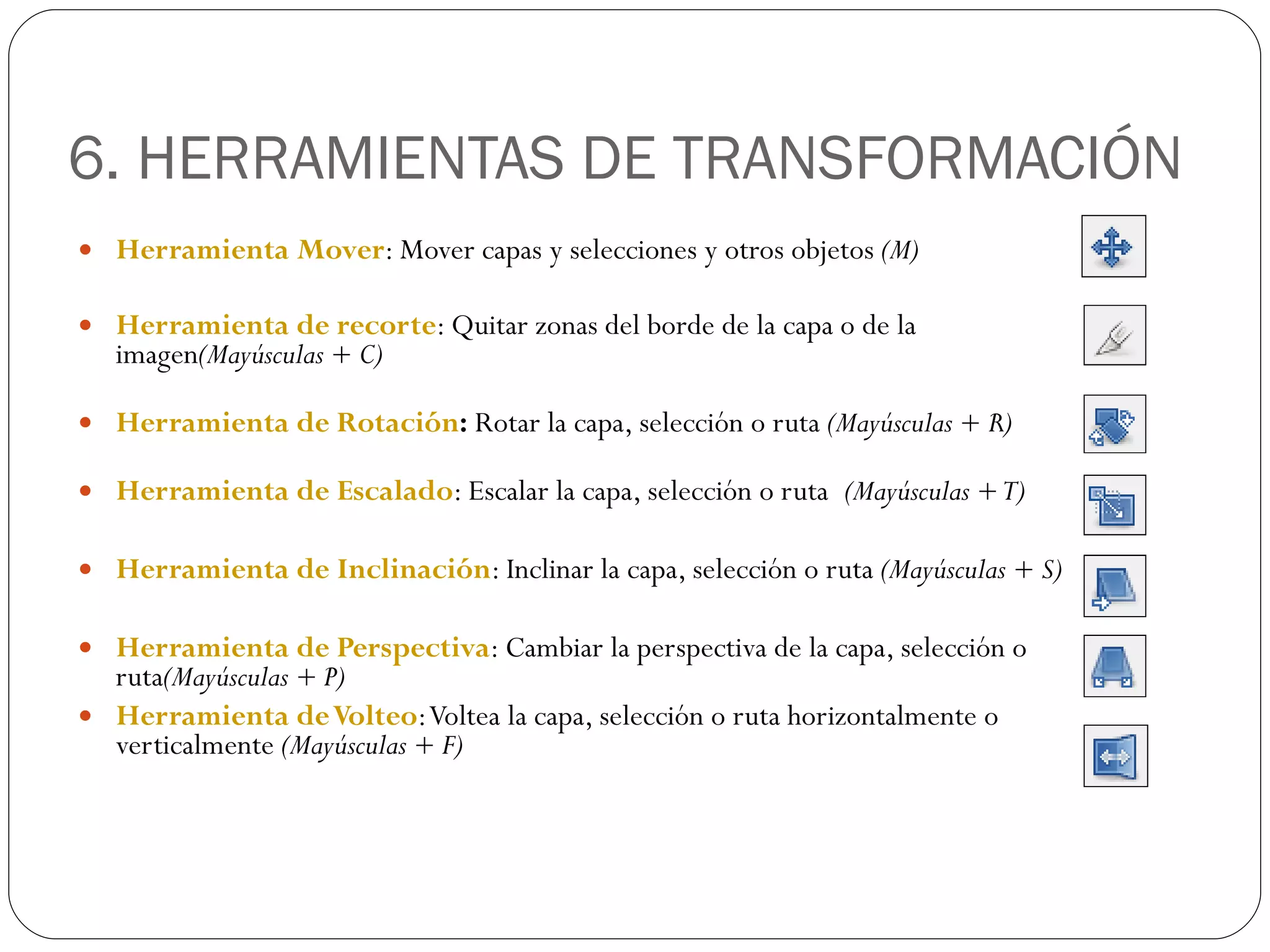 6. HERRAMIENTAS DE TRANSFORMACIÓN Herramienta Mover : Mover capas y selecciones y otros objetos  (M) Herramienta de recorte : Quitar zonas del borde de la capa o de la imagen (Mayúsculas + C) Herramienta de Rotación :  Rotar la capa, selección o ruta  (Mayúsculas + R) Herramienta de Escalado : Escalar la capa, selección o ruta  (Mayúsculas + T) Herramienta de Inclinación : Inclinar la capa, selección o ruta  (Mayúsculas + S) Herramienta de Perspectiva : Cambiar la perspectiva de la capa, selección o ruta (Mayúsculas + P) Herramienta de Volteo : Voltea la capa, selección o ruta horizontalmente o verticalmente  (Mayúsculas + F) 