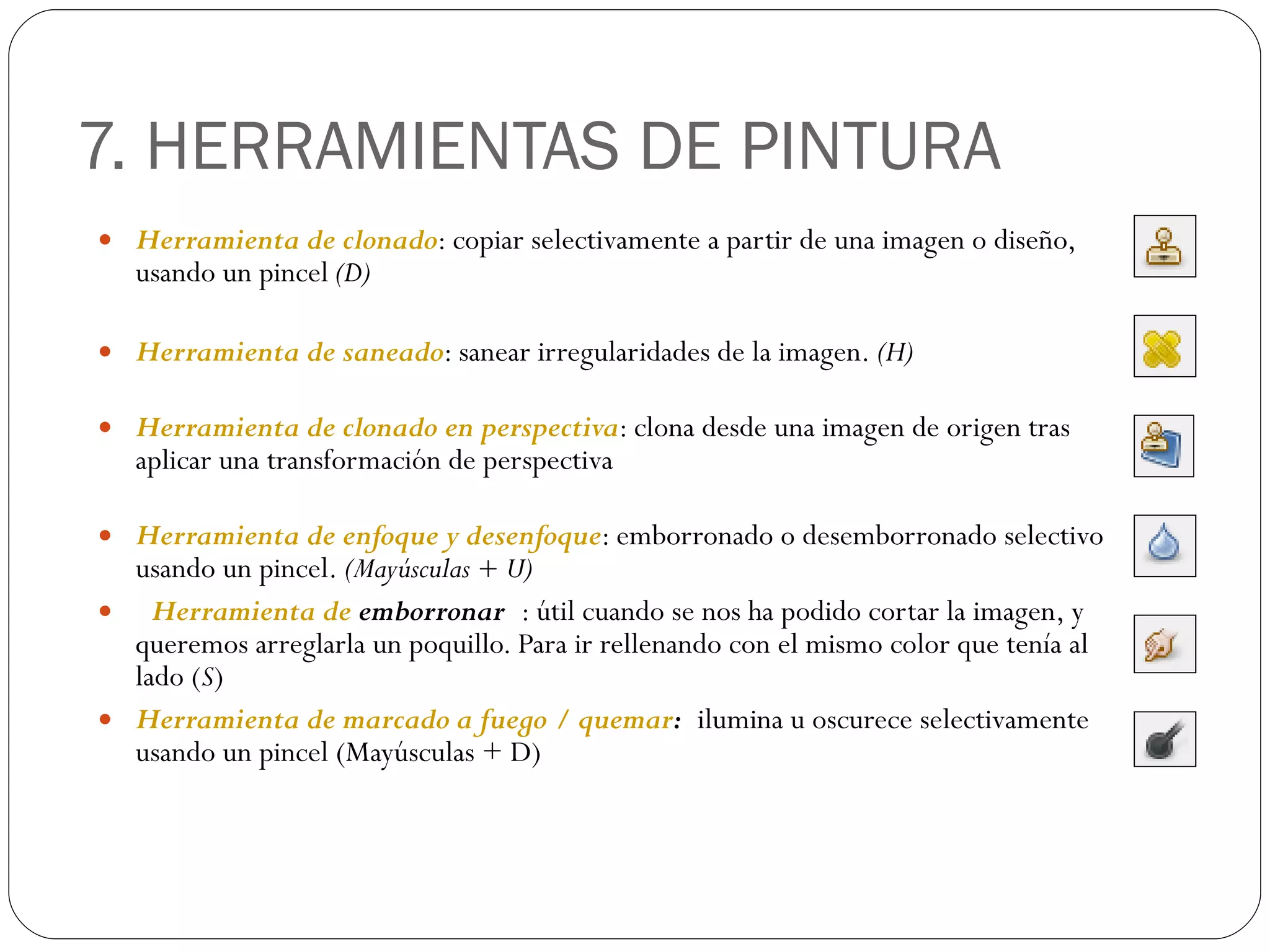 7. HERRAMIENTAS DE PINTURA Herramienta de clonado : copiar selectivamente a partir de una imagen o diseño, usando un pincel  (D) Herramienta de saneado : sanear irregularidades de la imagen.  (H) Herramienta de clonado en perspectiva : clona desde una imagen de origen tras aplicar una transformación de perspectiva Herramienta de enfoque y desenfoque : emborronado o desemborronado selectivo usando un pincel.  (Mayúsculas + U)  Herramienta  de  emborronar   : útil cuando se nos ha podido cortar la imagen, y queremos arreglarla un poquillo. Para ir rellenando con el mismo color que tenía al lado ( S ) Herramienta de marcado a fuego / quemar :   ilumina u oscurece selectivamente usando un pincel (Mayúsculas + D) 