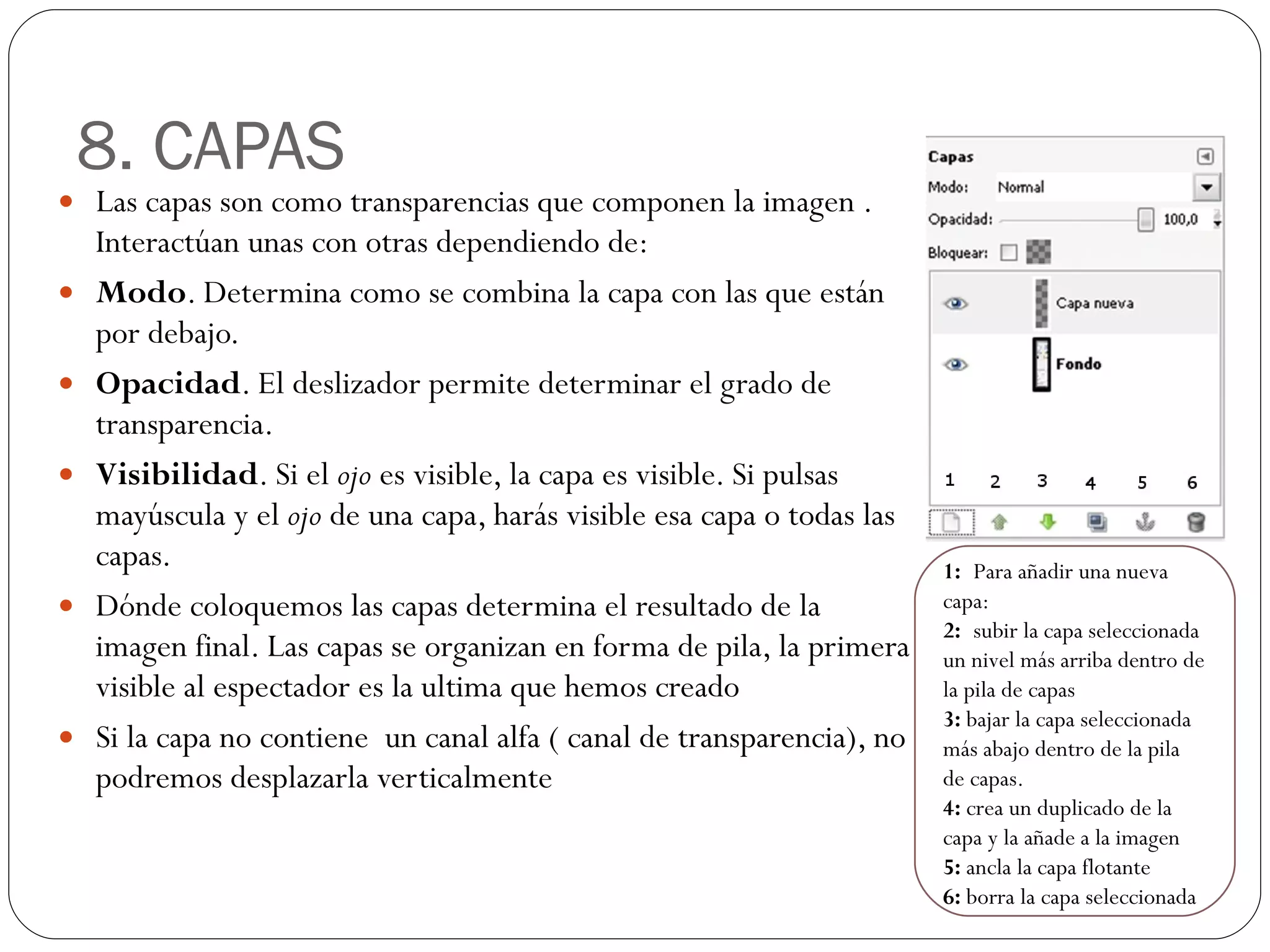 8. CAPAS Las capas son como transparencias que componen la imagen . Interactúan unas con otras dependiendo de: Modo . Determina como se combina la capa con las que están por debajo.  Opacidad . El deslizador permite determinar el grado de transparencia. Visibilidad . Si el  ojo  es visible, la capa es visible. Si pulsas mayúscula y el  ojo  de una capa, harás visible esa capa o todas las capas. Dónde coloquemos las capas determina el resultado de la imagen final. Las capas se organizan en forma de pila, la primera visible al espectador es la ultima que hemos creado Si la capa no contiene  un canal alfa ( canal de transparencia), no podremos desplazarla verticalmente 1:  Para añadir una nueva capa: 2:  subir la capa seleccionada un nivel más arriba dentro de la pila de capas 3:  bajar la capa seleccionada más abajo dentro de la pila de capas. 4:  crea un duplicado de la capa y la añade a la imagen 5:  ancla la capa flotante 6:  borra la capa seleccionada 