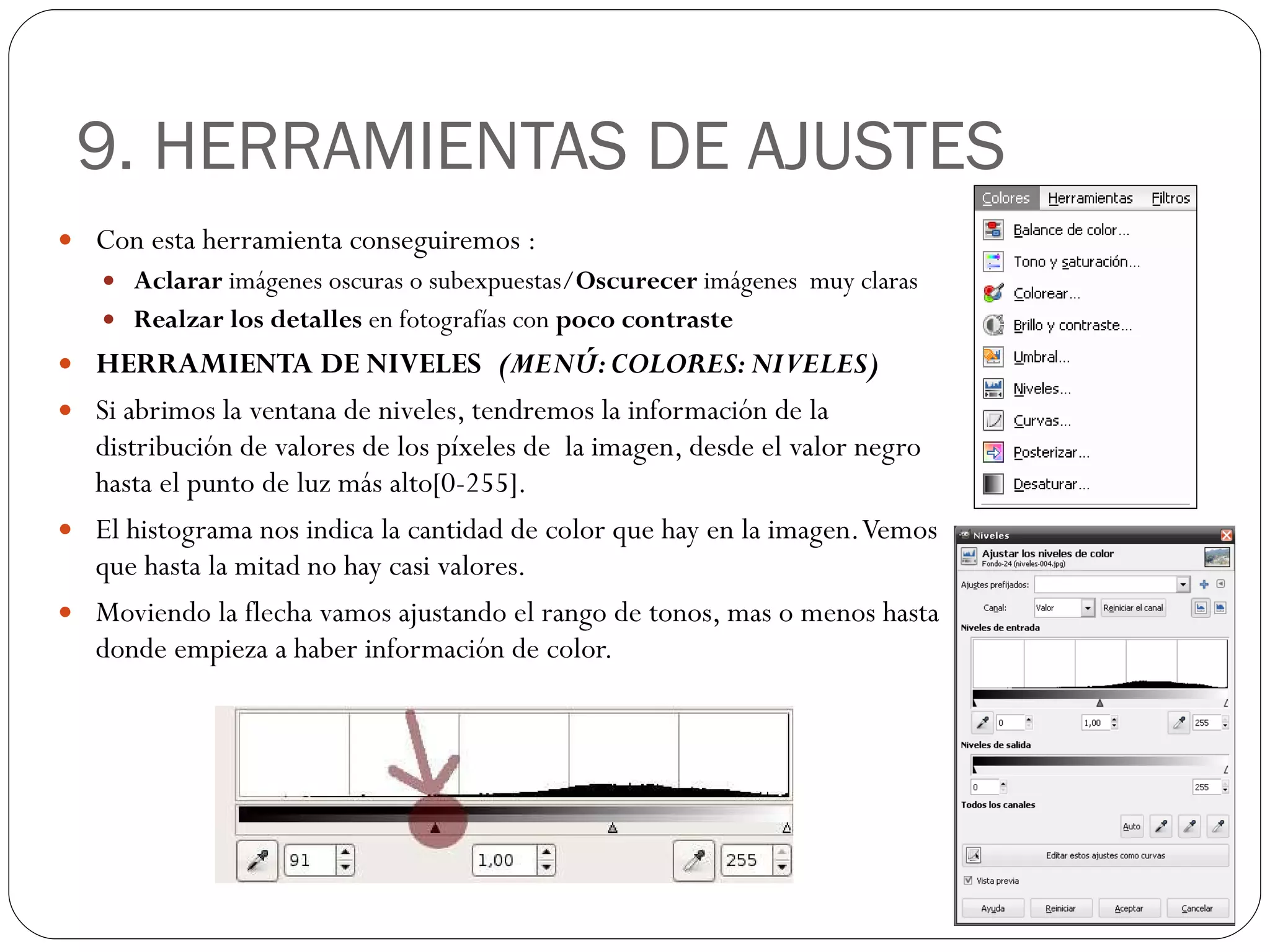 9. HERRAMIENTAS DE AJUSTES Con esta herramienta conseguiremos : Aclarar  imágenes oscuras o subexpuestas/ Oscurecer  imágenes  muy claras Realzar los detalles  en fotografías con  poco contraste HERRAMIENTA DE NIVELES  (MENÚ: COLORES: NIVELES) Si abrimos la ventana de niveles, tendremos la información de la distribución de valores de los píxeles de  la imagen, desde el valor negro hasta el punto de luz más alto[0-255]. El histograma nos indica la cantidad de color que hay en la imagen. Vemos que hasta la mitad no hay casi valores. Moviendo la flecha vamos ajustando el rango de tonos, mas o menos hasta donde empieza a haber información de color. 