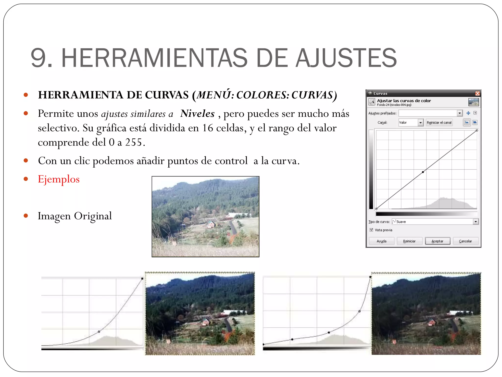 9. HERRAMIENTAS DE AJUSTES HERRAMIENTA DE CURVAS ( MENÚ: COLORES: CURVAS) Permite unos  ajustes similares a  Niveles  , pero puedes ser mucho más selectivo. Su gráfica está dividida en 16 celdas, y el rango del valor comprende del 0 a 255.  Con un clic podemos añadir puntos de control  a la curva. Ejemplos Imagen Original 